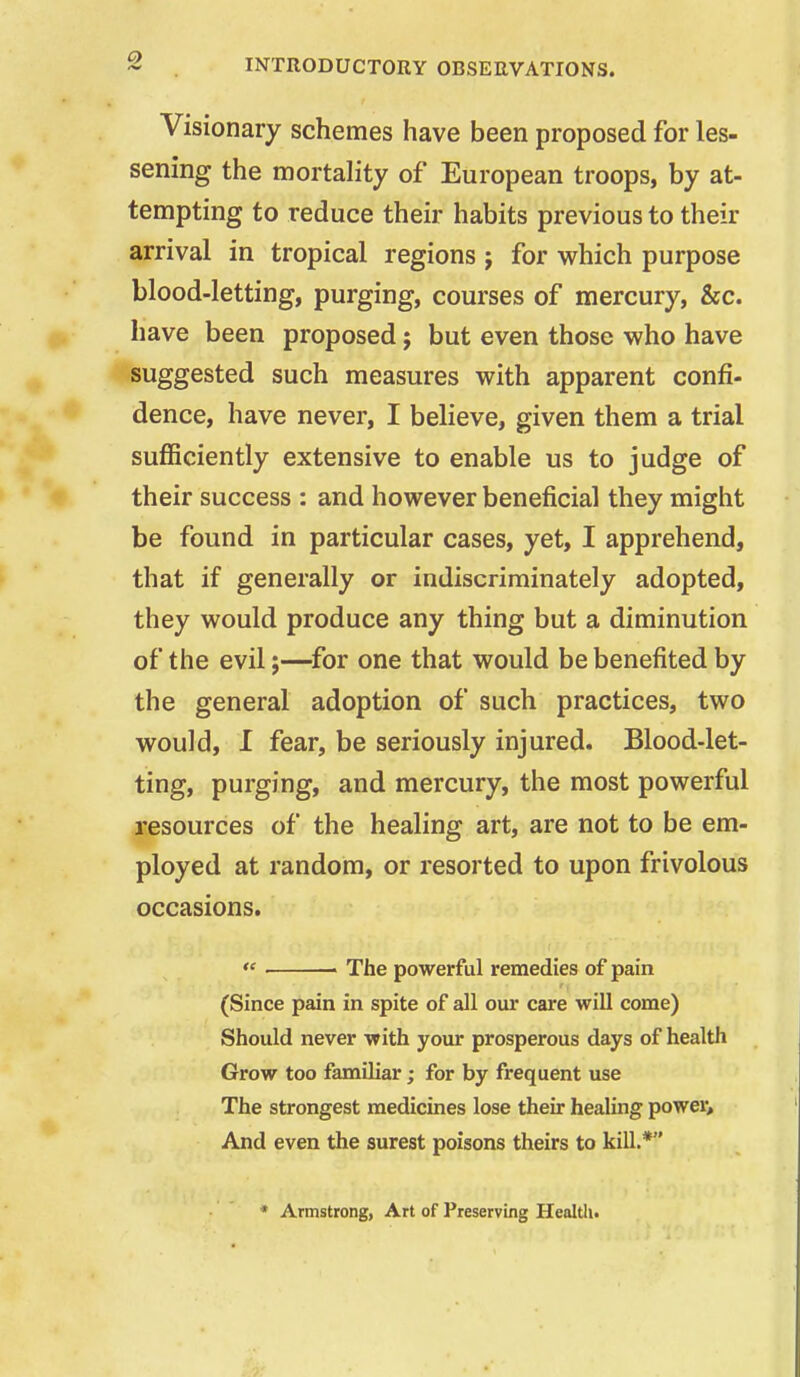 Visionary schemes have been proposed for les- sening the mortality of European troops, by at- tempting to reduce their habits previous to their arrival in tropical regions j for which purpose blood-letting, purging, courses of mercury, &c. have been proposed; but even those who have suggested such measures with apparent confi- dence, have never, I believe, given them a trial sufficiently extensive to enable us to judge of their success : and however beneficial they might be found in particular cases, yet, I apprehend, that if generally or indiscriminately adopted, they would produce any thing but a diminution of the evil;—^for one that would be benefited by the general adoption of such practices, two would, I fear, be seriously injured. Blood-let- ting, purging, and mercury, the most powerful resources of the healing art, are not to be em- ployed at random, or resorted to upon frivolous occasions.  ■ The powerful remedies of pain (Since pain in spite of all our care will come) Should never with your prosperous days of health Grow too familiar; for by frequent use The strongest medicines lose their healing power. And even the surest poisons theirs to kill.* * Armstrong, Art of Preserving Health.