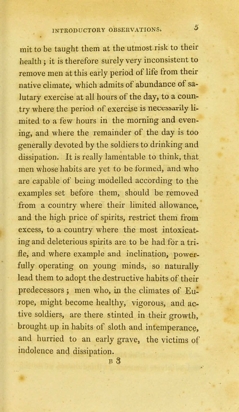 mit to be taught them at the utmost risk to their health; it is therefore surely very inconsistent to remove men at this early period of life from their native climate, which admits of abundance of sa- lutary exercise at all hours of the day, to a coun- try where the period of exercise is necessarily li- mited to a few hours in the morning and even- ing, and where the remainder of the day is too generally devoted by the soldiers to drinking and dissipation. It is really lamentable to think, that men whose habits are yet to be formed, and who are capable of being modelled according to the examples set before them, should be removed from a country where their limited allowance, and the high price of spirits, restrict them from excess, to a country where the most intoxicat- ing and deleterious spirits are to be had for a tri- fle, and where example and inclination, power- fully operating on young minds, so naturally lead them to adopt the destructive habits of their predecessors ; men who, in the climates of Eu- rope, might become healthy, vigorous, and ac- tive soldiers, are there stinted in their growth, brought up inhabits of sloth and intemperance, and hurried to an early grave, the victims of indolence and dissipation. b3 «