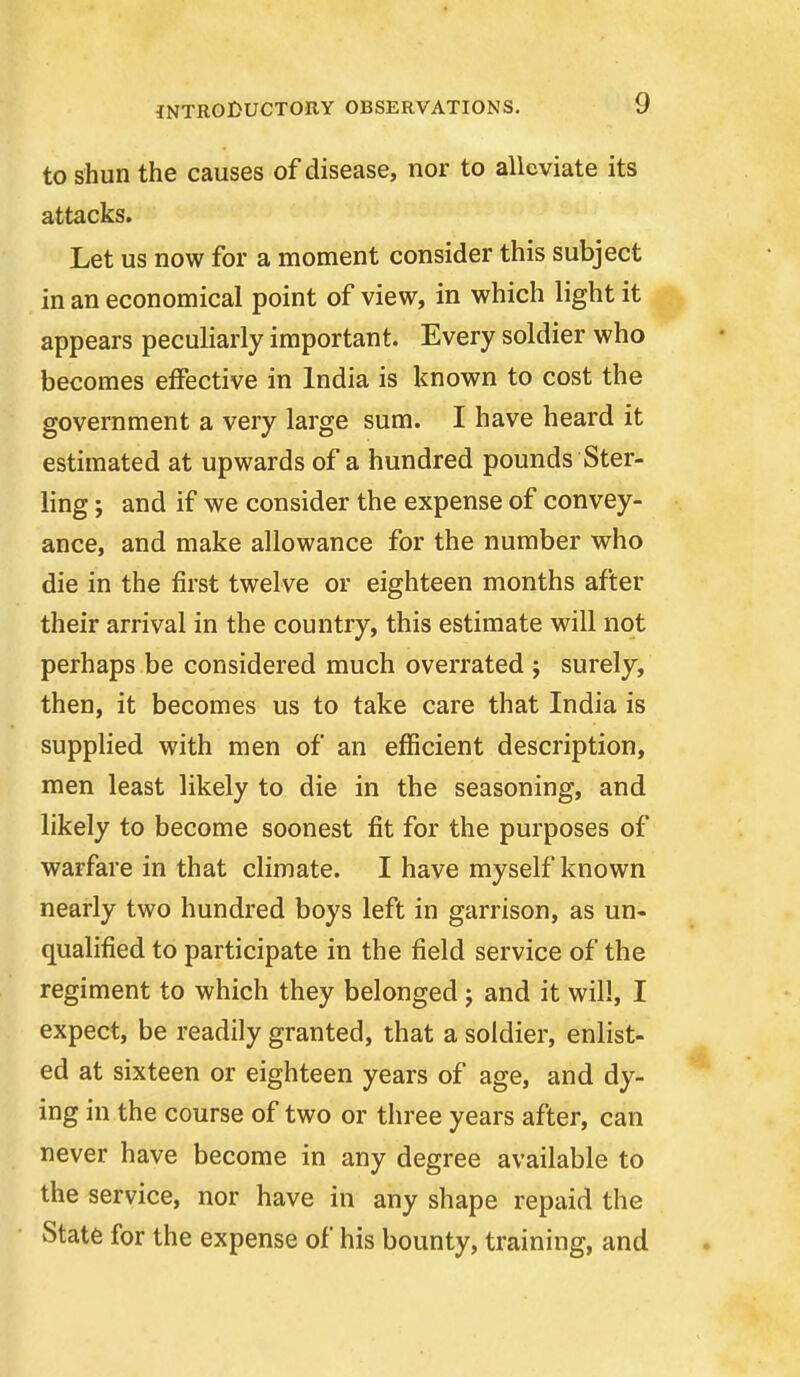 to shun the causes of disease, nor to alleviate its attacks. Let us now for a moment consider this subject in an economical point of view, in which light it appears peculiarly important. Every soldier who becomes effective in India is known to cost the government a very large sum. I have heard it estimated at upwards of a hundred pounds Ster- ling ; and if we consider the expense of convey- ance, and make allowance for the number who die in the first twelve or eighteen months after their arrival in the country, this estimate will not perhaps be considered much overrated j surely, then, it becomes us to take care that India is supplied with men of an efficient description, men least likely to die in the seasoning, and likely to become soonest fit for the purposes of warfare in that climate. I have myself known nearly two hundred boys left in garrison, as un- qualified to participate in the field service of the regiment to which they belonged j and it will, I expect, be readily granted, that a soldier, enlist- ed at sixteen or eighteen years of age, and dy- ing in the course of two or three years after, can never have become in any degree available to the service, nor have in any shape repaid the State for the expense of his bounty, training, and