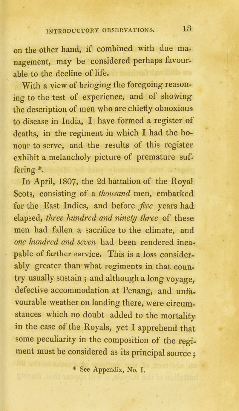 on the Other hand, if combined with due ma- nagement, may be considered perhaps favour- able to the decline of life. With a view of bringing the foregoing reason- ing to the test of experience, and of showing the description of men who are chiefly obnoxious to disease in India, I have formed a register of deaths, in the regiment in which I had the ho- nour to serve, and the results of this register exhibit a melancholy picture of premature suf- fering *. In April, 1807, the 2d battalion of the Royal Scots, consisting of a thousand men, embarked for the East Indies, and before Ji've years had elapsed, three hundred and ninety three of these men had fallen a sacrifice to the climate, and one hundred and seven had been rendered inca- pable of farther service. This is a loss consider- ably greater than what regiments in that coun- try usually sustain 5 and although a long voyage, defective accommodation at Penang, and unfa- vourable weather on landing there, were circum- stances which no doubt added to the mortality in the case of the Royals, yet I apprehend that some peculiarity in the composition of the regi- ment must be considered as its principal source; * See Appendix, No. I.