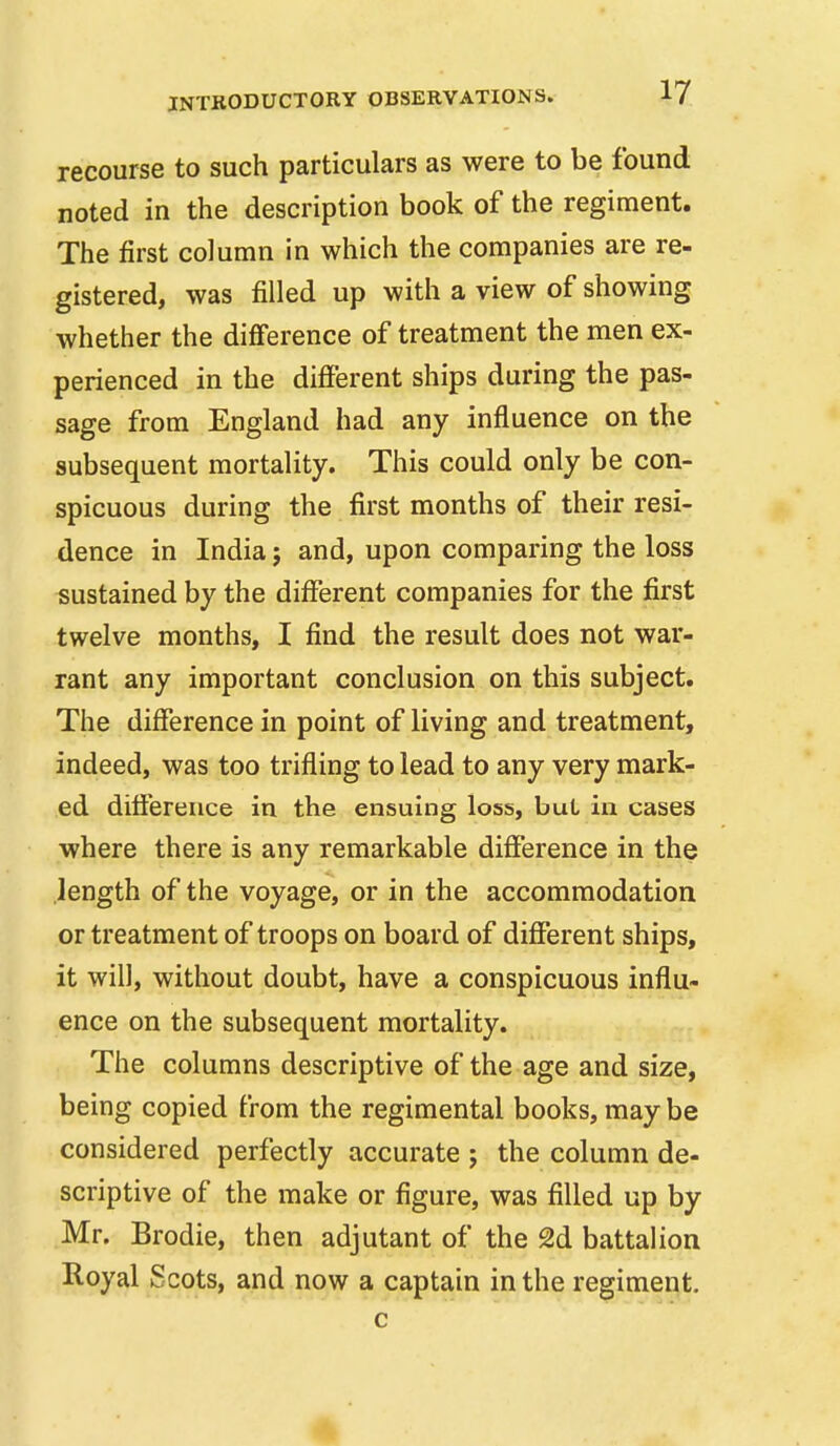 recourse to such particulars as were to be found noted in the description book of the regiment. The first column in which the companies are re- gistered, was filled up with a view of showing whether the difierence of treatment the men ex- perienced in the different ships during the pas- sage from England had any influence on the subsequent mortality. This could only be con- spicuous during the first months of their resi- dence in India; and, upon comparing the loss sustained by the different companies for the first twelve months, I find the result does not war- rant any important conclusion on this subject. The difference in point of living and treatment, indeed, was too trifling to lead to any very mark- ed difference in the ensuing loss, but in cases where there is any remarkable difference in the length of the voyage, or in the accommodation or treatment of troops on board of different ships, it will, without doubt, have a conspicuous influ- ence on the subsequent mortality. The columns descriptive of the age and size, being copied from the regimental books, may be considered perfectly accurate j the column de- scriptive of the make or figure, was filled up by Mr. Brodie, then adjutant of the 2d battalion Royal Scots, and now a captain in the regiment.