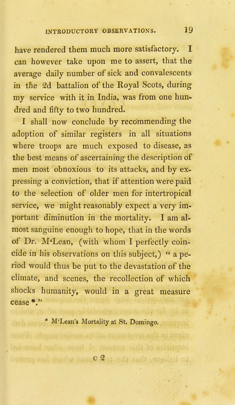 have rendered them much more satisfactory. I can however take upon me to assert, that the average daily number of sick and convalescents in the 2d battalion of the Royal Scots, during my service with it in India, was from one hun- dred and fifty to two hundred. I shall now conclude by recommending the adoption of similar registers in all situations where troops are much exposed to disease, as the best means of ascertaining the description of men most obnoxious to its attacks, and by ex- pressing a conviction, that if attention were paid to the selection of older men for intertropical service, we might reasonably expect a very im- portant diminution in the mortality, I am al- most sanguine enough to hope, that in the words of Dr. M*Lean, (with whom I perfectly coin- cide in his observations on this subject,)  a pe- riod would thus be put to the devastation of the climate, and scenes, the recollection of which shocks humanity, would in a great measure cease * M'Lean's Mortality at St. Domingo. C 2