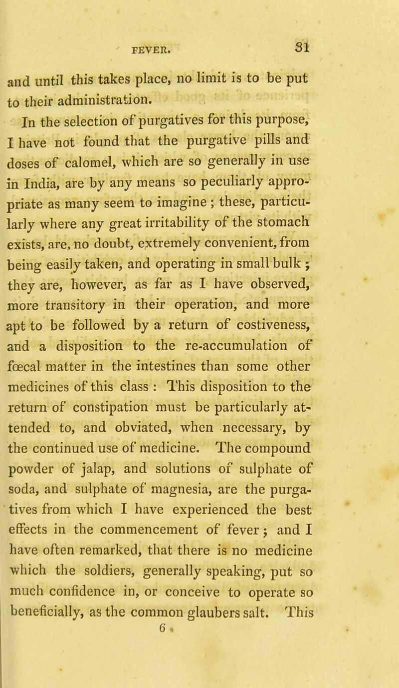 SI and until this takes place, no limit is to be put to their administration. In the selection of purgatives for this purpose, I have not found that the purgative pills and doses of calomel, which are so generally in use in India, are by any means so peculiarly appro- priate as many seem to imagine ; these, particu- larly where any great irritability of the stomach exists, are, no doubt, extremely convenient, from being easily taken, and operating in small bulk they are, however, as far as I have observed, more transitory in their operation, and more apt to be followed by a return of costiveness, and a disposition to the re-accumulation of foecal matter in the intestines than some other medicines of this class : This disposition to the return of constipation must be particularly at- tended to, and obviated, when necessary, by the continued use of medicine. The compound powder of jalap, and solutions of sulphate of soda, and sulphate of magnesia, are the purga- ■ tives from which I have experienced the best effects in the commencement of fever j and I have often remarked, that there is no medicine which the soldiers, generally speaking, put so much confidence in, or conceive to operate so beneficially, as the common glaubers salt. This