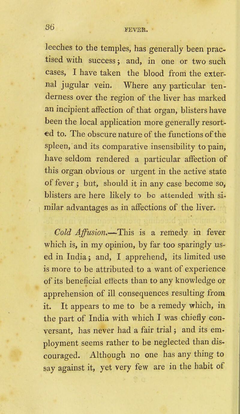 FEVER. leeches to the temples, has generally been prac- tised with success j and, in one or two such cases, I have taken the blood froni the exter- nal jugular vein. Where any particular ten- derness over the region of the liver has marked an incipient affection of that organ, blisters have been the local application more generally resort- €d to. The obscure nature of the functions of the spleen, and its comparative insensibility to pain, have seldom rendered a particular affection of this organ obvious or urgent in the active state of fever; but, should it in any case become so, blisters are here likely to be attended with si- milar advantages as in affections of the liver. Cold Affusion,—This is a remedy in fever which is, in my opinion, by far too sparingly us- ed in India j and, I apprehend, its limited use is more to be attributed to a want of experience of its beneficial eftects than to any knowledge or apprehension of ill consequences resulting from it. It appears to me to be a remedy which, in the part of India with which I was chiefly con- versant, has never had a fair trial 5 and its em- ployment seems rather to be neglected than dis- couraged. Although no one has any thing to say against it, yet very few are in the habit of