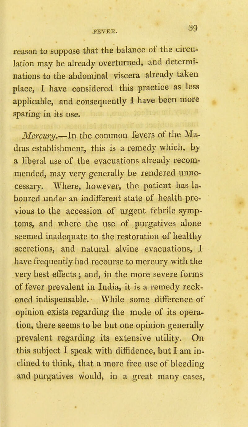 reason to suppose that the balance of the circu- lation may be ah-eady overturned, and determi- nations to the abdominal viscera already taken place, I have considered this practice as less applicable, and consequently I have been more sparing in its use. Mercury,—^In the common fevers of the Ma- dras establishment, this is a remedy which, by a liberal use of the evacuations already recom- mended, may very generally be rendered unne- cessary. Where, however, the patient has la- boured under an indifferent state of health pre- vious to the accession of urgent febrile symp- toms, and where the use of purgatives alone seemed inadequate to the restoration of healthy secretions, and natural alvine evacuations, I have frequently had recourse to mercury with the very best effects; and, in the more severe forms of fever prevalent in India, it is a remedy reck- oned indispensable. While some difference of opinion exists regarding the mode of its opera- tion, there seems to be but one opinion generally prevalent regarding its extensive utility. On this subject I speak with diffidence, but I am in- clined to think, that a more free use of bleeding and purgatives would, in a great many cases,