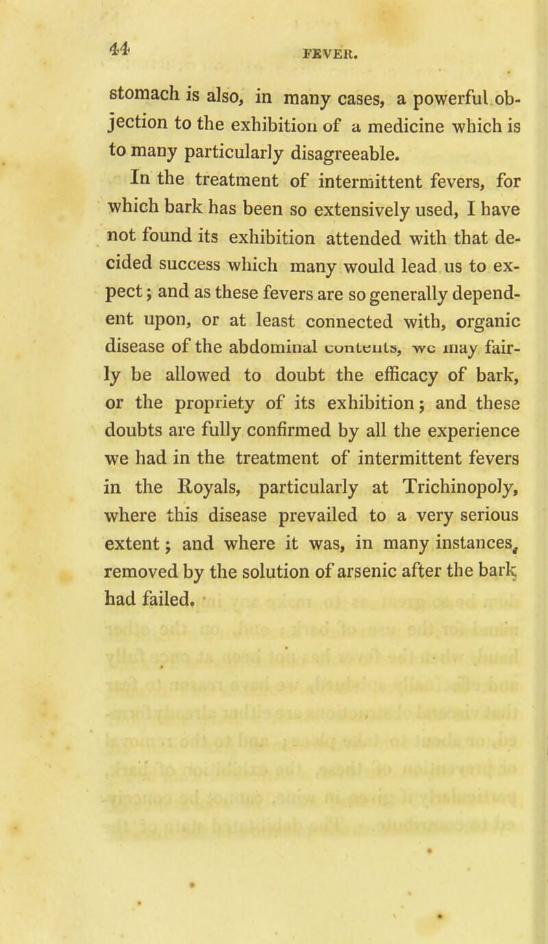 ** FEVER. stomach is also, in many cases, a powerful ob- jection to the exhibition of a medicine which is to many particularly disagreeable. In the treatment of intermittent fevers, for which bark has been so extensively used, I have not found its exhibition attended with that de- cided success which many would lead us to ex- pect ; and as these fevers are so generally depend- ent upon, or at least connected with, organic disease of the abdominal conieuLs, wc may fair- ly be allowed to doubt the efficacy of bark, or the propriety of its exhibition j and these doubts are fully confirmed by all the experience we had in the treatment of intermittent fevers in the Royals, particularly at Trichinopoly, where this disease prevailed to a very serious extent j and where it was, in many instances, removed by the solution of arsenic after the bark had failed.