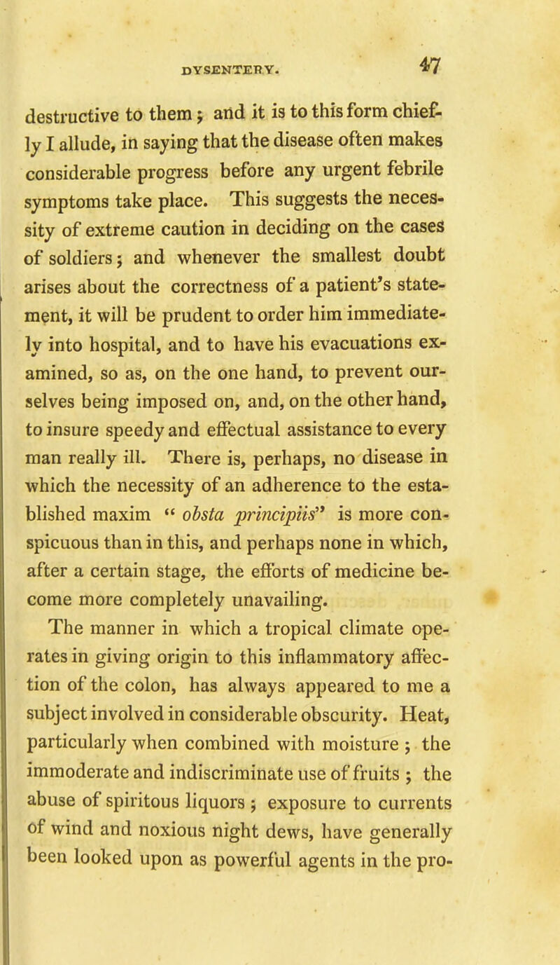 destructive to them; and it is to this form chief- ly I allude, in saying that the disease often makes considerable progress before any urgent febrile symptoms take place. This suggests the neces- sity of extreme caution in deciding on the cases of soldiers; and whenever the smallest doubt arises about the correctness of a patient's state- ment, it will be prudent to order him immediate- ly into hospital, and to have his evacuations ex- amined, so as, on the one hand, to prevent our- selves being imposed on, and, on the other hand, to insure speedy and effectual assistance to every man really ill. There is, perhaps, no disease in which the necessity of an adherence to the esta- blished maxim  ohsta principiis'* is more con- spicuous than in this, and perhaps none in which, after a certain stage, the efforts of medicine be- come more completely unavailing. The manner in which a tropical climate ope- rates in giving origin to this inflammatory affec- tion of the colon, has always appeared to me a subject involved in considerable obscurity. Heat, particularly when combined with moisture ; the immoderate and indiscriminate use of fruits ; the abuse of spiritous liquors ; exposure to currents of wind and noxious night dews, have generally been looked upon as powerful agents in the pro-