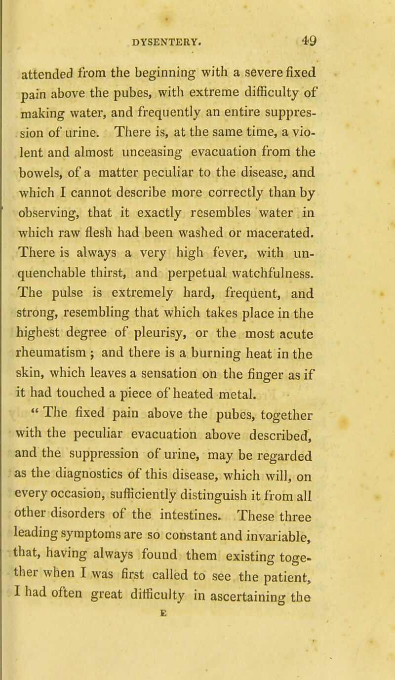 attended from the beginning with a severe fixed pain above the pubes, with extreme difficulty of making water, and frequently an entire suppres- sion of urine. There is, at the same time, a vio- lent and almost unceasing evacuation from the bowels, of a matter peculiar to the disease, and which I cannot describe more correctly than by observing, that it exactly resembles water in 1 which raw flesh had been washed or macerated. There is always a very high fever, with un- quenchable thirst, and perpetual watchfulness. -The pulse is extremely hard, frequent, and strong, resembling that which takes place in the highest degree of pleurisy, or the most acute rheumatism 5 and there is a burning heat in the skin, which leaves a sensation on the finger as if it had touched a piece of heated metal. «* The fixed pain above the pubes, together with the peculiar evacuation above described, and the suppression of urine, may be regarded as the diagnostics of this disease, which will, on every occasion, sufficiently distinguish it from all other disorders of the intestines. These three leading symptoms are so constant and invariable, that, having always found them existing toge- ther when I was first called to see the patient, I had often great difficulty in ascertaining the £