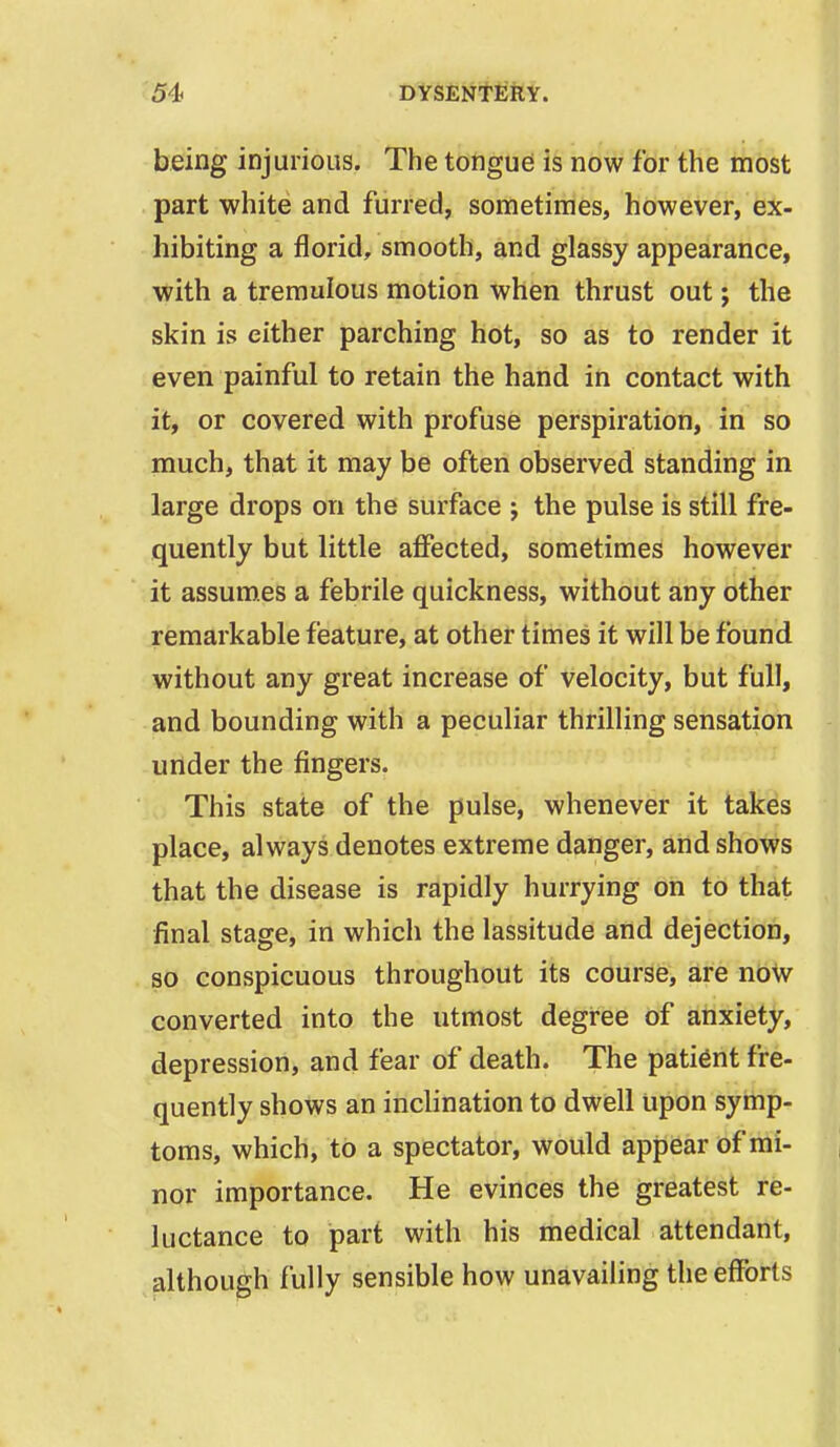 being injurious. The tongue is now for the most part white and furred, sometimes, however, ex- hibiting a florid, smooth, and glassy appearance, with a tremulous motion when thrust out; the skin is either parching hot, so as to render it even painful to retain the hand in contact with it, or covered with profuse perspiration, in so much, that it may be often observed standing in large drops on the surface j the pulse is still fre- quently but little affected, sometimes however it assumes a febrile quickness, without any other remarkable feature, at other times it will be found without any great increase of velocity, but full, and bounding with a peculiar thrilling sensation under the fingers. This state of the pulse, whenever it takes place, always denotes extreme danger, and shows that the disease is rapidly hurrying on to that final stage, in which the lassitude and dejection, so conspicuous throughout its course, are now converted into the utmost degree of anxiety, depression, and fear of death. The patient fre- quently shows an inclination to dwell upon symp- toms, which, to a spectator, would appear of mi- nor importance. He evinces the greatest re- luctance to part with his medical attendant, although fully sensible how unavailing the efforts