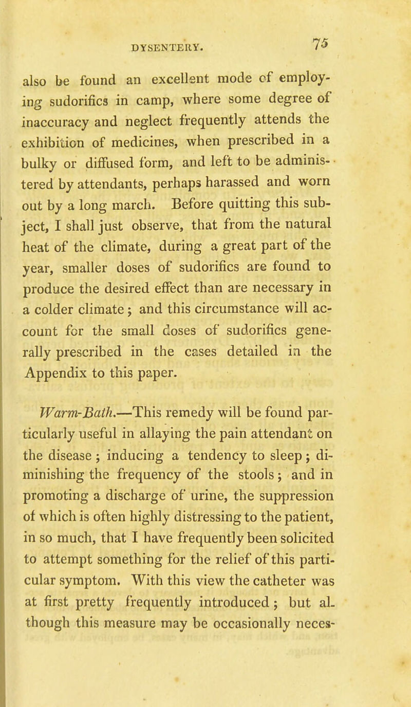 also be found an excellsnt mode of employ- ing sudorifics in camp, where some degree of inaccuracy and neglect frequently attends the exhibition of medicines, when prescribed in a bulky or diffused form, and left to be adminis- • tered by attendants, perhaps harassed and worn out by a long march. Before quitting this sub- ject, I shall just observe, that from the natural heat of the climate, during a great part of the year, smaller doses of sudorifics are found to produce the desired effect than are necessary in a colder climate j and this circumstance will ac- count for the small doses of sudorifics gene- rally prescribed in the cases detailed in the Appendix to this paper. Warm-Bath.—This remedy will be found par- ticularly useful in allaying the pain attendant on the disease ; inducing a tendency to sleep; di- minishing the frequency of the stools; and in promoting a discharge of urine, the suppression of which is often highly distressing to the patient, in so much, that I have frequently been solicited to attempt something for the relief of this parti- cular symptom. With this view the catheter was at first pretty frequently introduced; but al- though this measure may be occasionally neces-