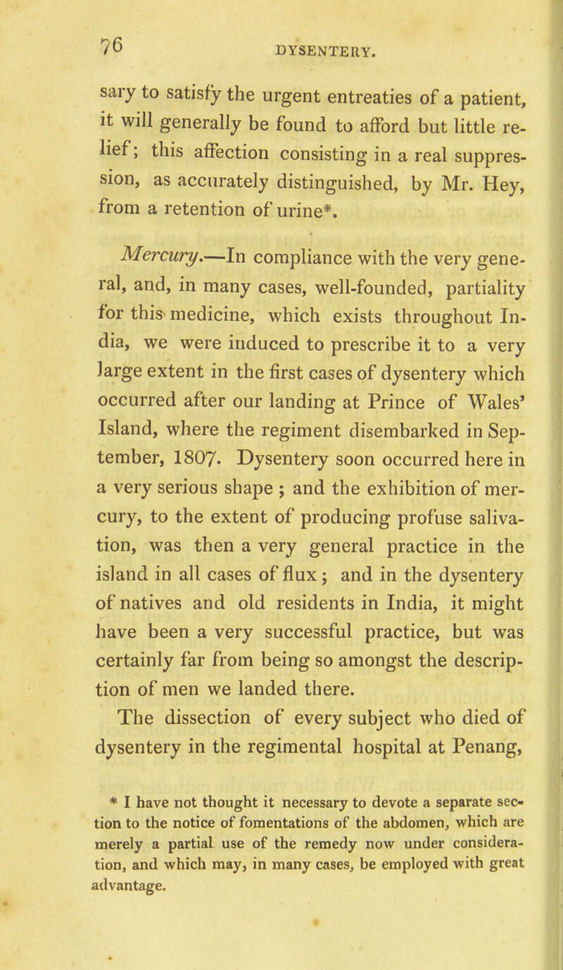 sary to satisfy the urgent entreaties of a patient, it will generally be found to afford but little re- lief; this affection consisting in a real suppres- sion, as accurately distinguished, by Mr. Hey, from a retention of urine*. Mercury.—In compliance with the very gene- ral, and, in many cases, well-founded, partiality for this medicine, which exists throughout In- dia, we were induced to prescribe it to a very large extent in the first cases of dysentery which occurred after our landing at Prince of Wales' Island, where the regiment disembarked in Sep- tember, I8O7. Dysentery soon occurred here in a very serious shape ; and the exhibition of mer- cury, to the extent of producing profuse saliva- tion, was then a very general practice in the island in all cases of flux; and in the dysentery of natives and old residents in India, it might have been a very successful practice, but was certainly far from being so amongst the descrip- tion of men we landed there. The dissection of every subject who died of dysentery in the regimental hospital at Penang, * I have not thought it necessary to devote a separate sec- tion to the notice of fomentations of the abdomen, which are merely a partial use of the remedy now under considera- tion, and which may, in many cases, be employed with great advantage.