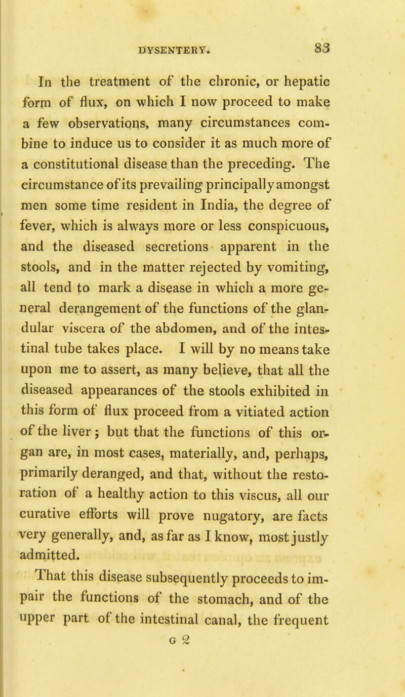 In the treatment of the chronic, or hepatic form of flux, on which I now proceed to make a few observations, many circumstances com- bine to induce us to consider it as much more of a constitutional disease than the preceding. The circumstance of its prevailing principally amongst men some time resident in India, the degree of fever, which is always more or less conspicuous, and the diseased secretions apparent in the stools, and in the matter rejected by vomiting, all tend to mark a disease in which a more ge- neral derangement of the functions of the glan- dular viscera of the abdomen, and of the intes^ tinal tube takes place. I will by no means take upon me to assert, as many believe, that all the diseased appearances of the stools exhibited in this form of flux proceed from a vitiated action of the liver ; but that the functions of this or- gan are, in most cases, materially, and, perhaps, primarily deranged, and that, without the resto- ration of a healthy action to this viscus, all our curative efforts will prove nugatory, are facts •very generally, and, as far as I know, most justly admitted. That this disease subsequently proceeds to im- pair the functions of the stomach, and of the upper part of the intestinal canal, the frequent