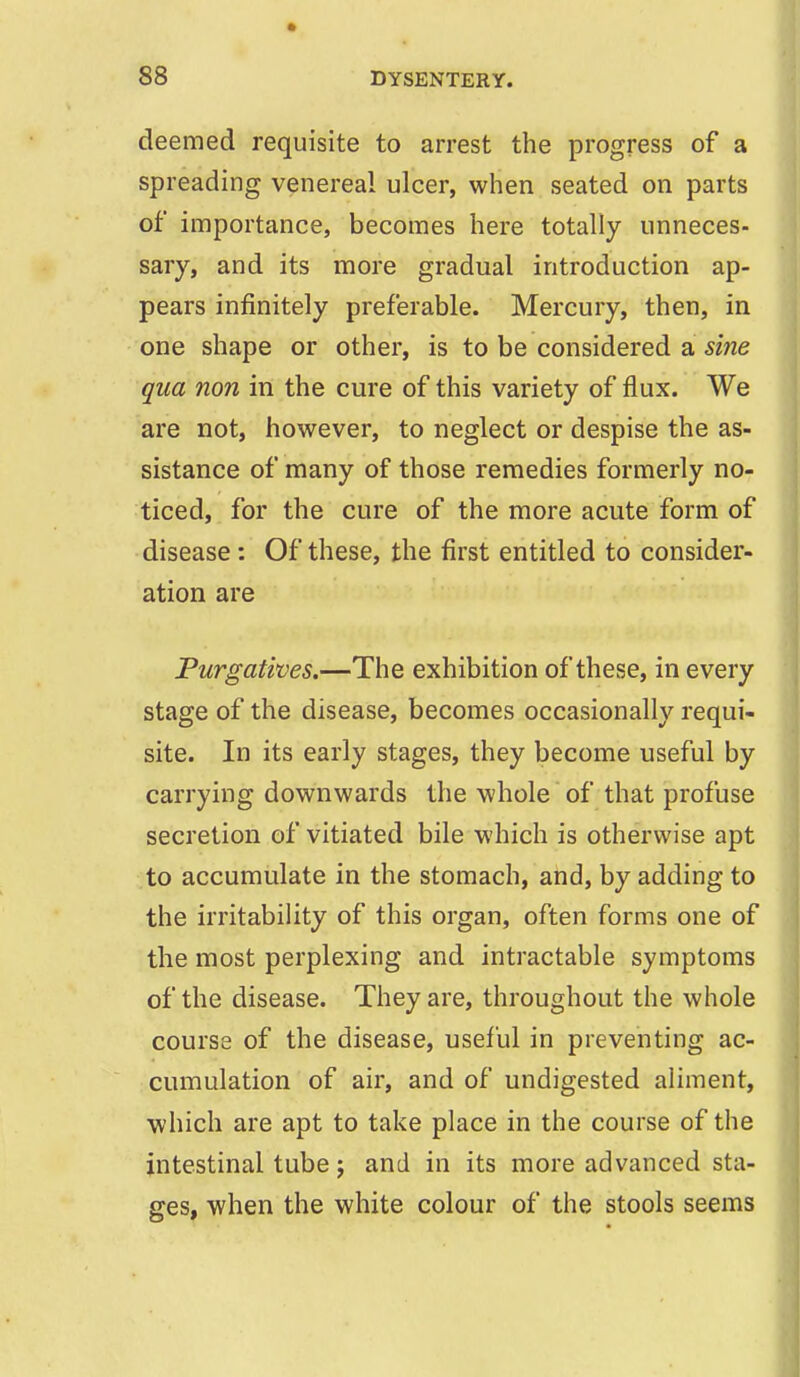 deemed requisite to arrest the progress of a spreading venereal ulcer, when seated on parts of importance, becomes here totally unneces- sary, and its more gradual introduction ap- pears infinitely preferable. Mercury, then, in one shape or other, is to be considered a sine qua non in the cure of this variety of flux. We are not, however, to neglect or despise the as- sistance of many of those remedies formerly no- ticed, for the cure of the more acute form of disease : Of these, the first entitled to consider- ation are Purgatives.—The exhibition of these, in every stage of the disease, becomes occasionally requi- site. In its early stages, they become useful by carrying downwards the whole of that profuse secretion of vitiated bile which is otherwise apt to accumulate in the stomach, and, by adding to the irritability of this organ, often forms one of the most perplexing and intractable symptoms of the disease. They are, throughout the whole course of the disease, useful in preventing ac- cumulation of air, and of undigested aliment, which are apt to take place in the course of the intestinal tube; and in its more advanced sta- ges, when the white colour of the stools seems