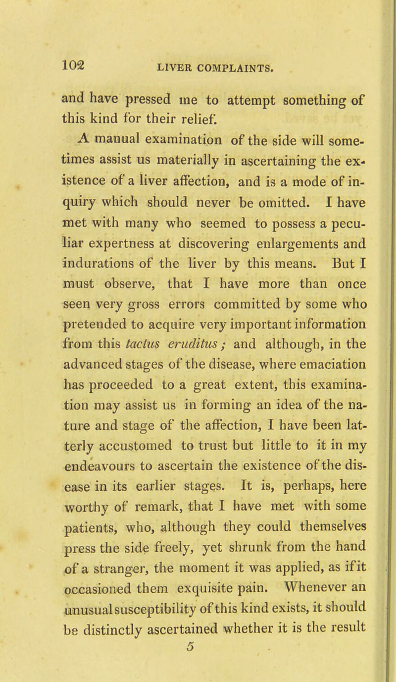 and have pressed me to attempt something of this kind for their relief. A manual examination of the side will some- times assist us materially in ascertaining the ex- istence of a liver affection, and is a mode of in- quiry which should never be omitted. 1 have met with many who seemed to possess a pecu- liar expertness at discovering enlargements and indurations of the liver by this means. But I must observe, that I have more than once seen very gross errors committed by some who pretended to acquire very important information from this tactits eriiditus ; and although, in the advanced stages of the disease, where emaciation has proceeded to a great extent, this examina- tion may assist us in forming an idea of the na- ture and stage of the affection, I have been lat- terly accustomed to trust but little to it in my endeavours to ascertain the existence of the dis- ease in its earlier stages. It is, perhaps, here worthy of remark, that I have met with some patients, who, although they could themselves press the side freely, yet shrunk from the hand of a stranger, the moment it was applied, as if it occasioned them exquisite pain. Whenever an unusual susceptibility of this kind exists, it should be distinctly ascertained whether it is the result 5