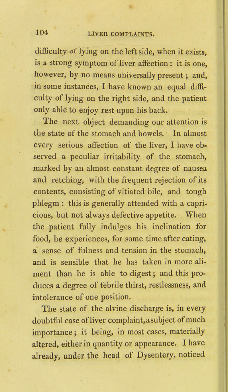 difl5cultv of lying on the left side, when it exists, is a strong symptom of liver affection: it is one, however, by no means universally present; and, in some instances, I have known an equal diffi- culty of lying on the right side, and the patient only able to enjoy rest upon his back. The next object demanding our attention is the state of the stomach and bowels. In almost every serious affection of the liver, I have ob- served a peculiar irritability of the stomach, marked by an almost constant degree of nausea and retching, with the frequent rejection of its contents, consisting of vitiated bile, and tough phlegm : this is generally attended with a capri- cious, but not always defective appetite. When the patient fully indulges his inclination for food, he experiences, for some time after eating, a sense of fulness and tension in the stomach, and is sensible that he has taken in more ali- ment than he is able to digest; and this pro- duces a degree of febrile thirst, restlessness, and intolerance of one position. The state of the alvine discharge is, in every doubtful case of liver complaint, a subject of much importance j it being, in most cases, materially altered, either in quantity or appearance. I have already, under the head of Dysentery, noticed