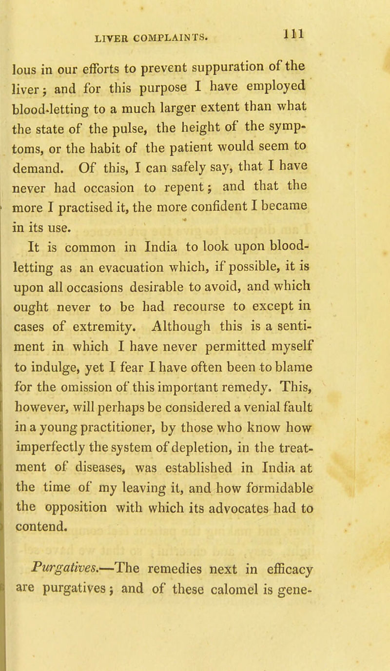 lous in our efforts to prevent suppuration of the liver J and for this purpose I have employed bloodletting to a much larger extent than what the state of the pulse, the height of the symp- toms, or the habit of the patient would seem to demand. Of this, I can safely say, that I have never had occasion to repent; and that the more I practised it, the more confident I became in its use. It is common in India to look upon blood- letting as an evacuation which, if possible, it is upon all occasions desirable to avoid, and which ought never to be had recourse to except in cases of extremity. Although this is a senti- ment in which I have never permitted myself to indulge, yet I fear I have often been to blame for the omission of this important remedy. This, however, will perhaps be considered a venial fault in a young practitioner, by those who know how imperfectly the system of depletion, in the treat- ment of diseases, was established in India at the time of my leaving it, and how formidable the opposition with which its advocates had to contend. Purgatives.—The remedies next in efficacy are purgatives} and of these calomel is gene-