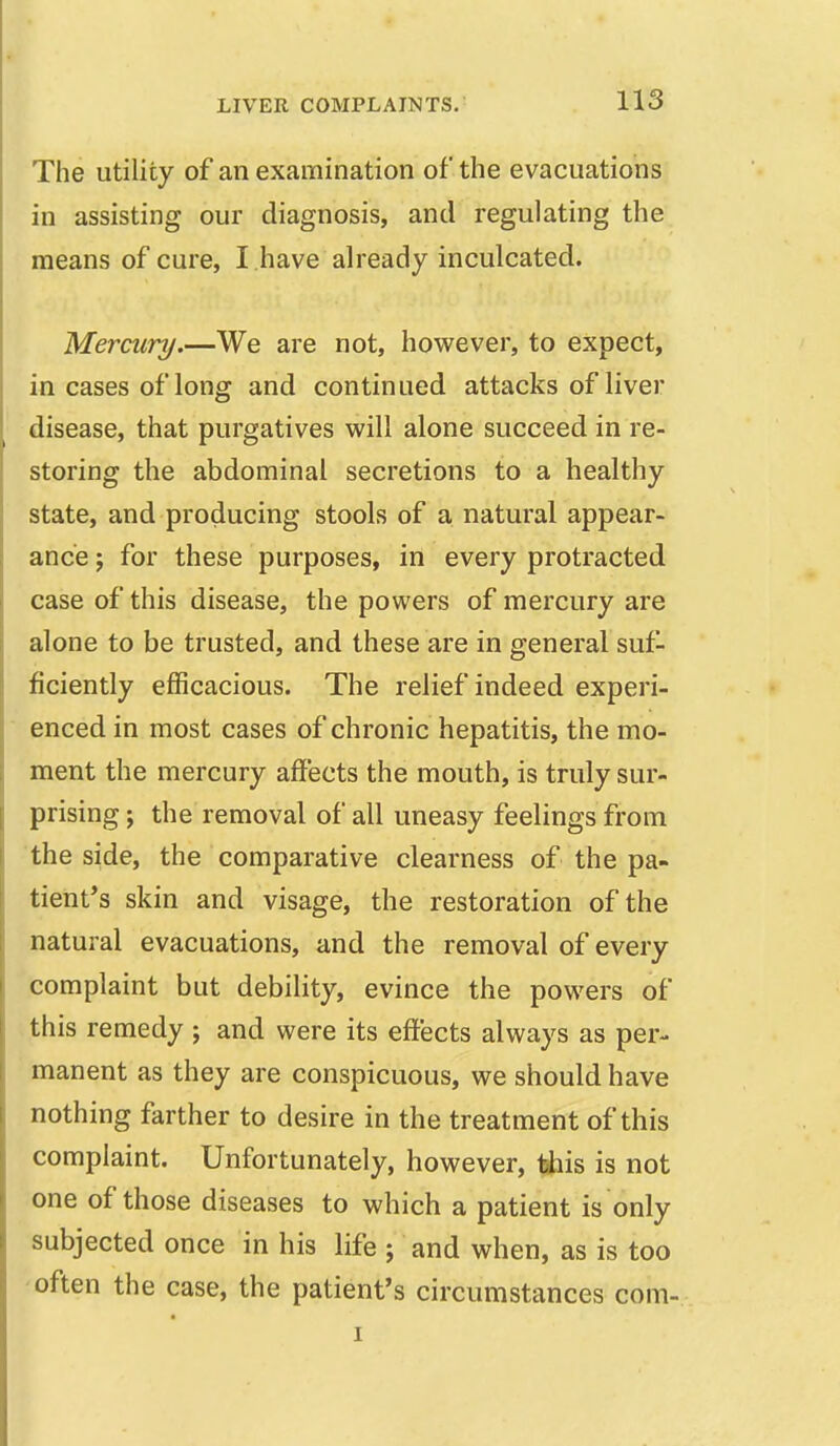 The utility of an examination of the evacuations in assisting our diagnosis, and regulating the means of cure, I have already inculcated. Mercury.—We are not, however, to expect, in cases of long and continued attacks of liver disease, that purgatives will alone succeed in re- storing the abdominal secretions to a healthy state, and producing stools of a natural appear- ance ; for these purposes, in every protracted case of this disease, the powers of mercury are alone to be trusted, and these are in general suf- ficiently efficacious. The relief indeed experi- enced in most cases of chronic hepatitis, the mo- ment the mercury affects the mouth, is truly sur- prising j the removal of all uneasy feelings from the side, the comparative clearness of the pa- tient*s skin and visage, the restoration of the natural evacuations, and the removal of every complaint but debility, evince the powers of - this remedy ; and were its effects always as per- manent as they are conspicuous, we should have nothing farther to desire in the treatment of this complaint. Unfortunately, however, tiais is not one of those diseases to which a patient is only subjected once in his life ; and when, as is too often the case, the patient's circumstances com-