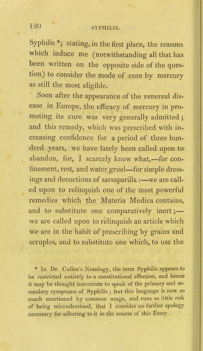 Syphilis *j stating, in the first place, the reasons which induce me (notwithstanding all that has been written on the opposite side of the ques- tion) to consider the mode of cure by mercury as still the most eligible. Soon after the appearance of the venereal dis- ease in Europe, the efficacy of mercury in pro- moting its cure was very generally admitted; and this remedy, which was prescribed with in- creasing confidence for a period of three hun- dred years, we have lately been called upon to abandon, for, I scarcely know what,—for con- finement, rest, and water gruel—for simple dress- ings and decoctions of sarsaparilla:—we are call- ed upon to relinquish one of the most powerful remedies which the Materia Medica contains, and to substitute one comparatively inert;— we are called upon to relinquish an article which we are in the habit of prescribing by grains and scruples, and to substitute one which, to use the * In Dr. Ciillen's Nosology, the term Syphilis appears to be restricted entirely to a constitutional affection, and hence it may be thought inaccurate to speak of the primary and se- condary symptoms of Syphilis ; but this language is now so much sanctioned by common usage, and runs so little risk of being misunderstood, that I consider no farther apology necessary for adhering to it in the course of this Essay.