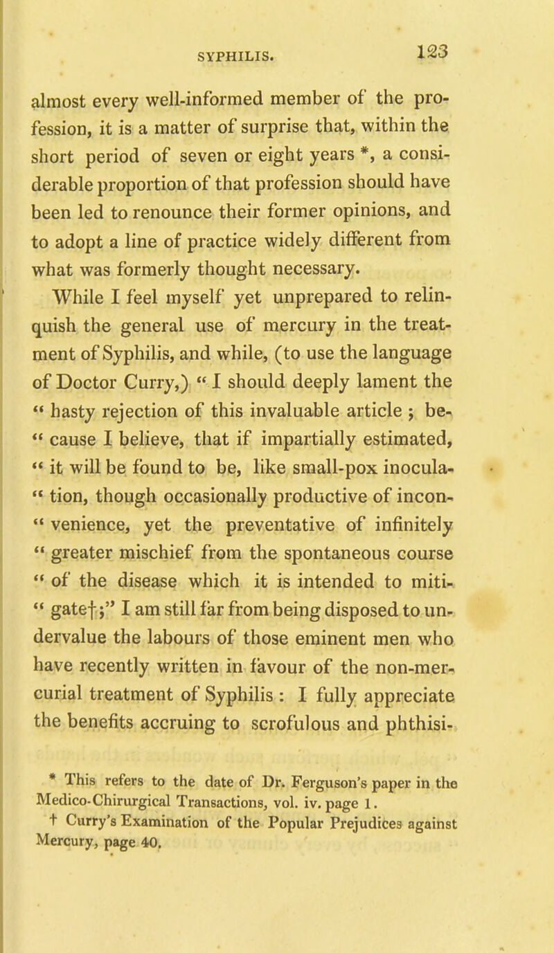 almost every well-informed member of the pro- fession, it is a matter of surprise that, within the. short period of seven or eight years *, a consi- derable proportion of that profession should have been led to renounce their former opinions, and to adopt a line of practice widely different from what was formerly thought necessary. While I feel myself yet unprepared to relin- quish the general use of mercury in the treat- ment of Syphilis, and while, (to use the language of Doctor Curry,) I should deeply lament the ** hasty rejection of this invaluable article ; be^ cause I believe, that if impartially estimated, it will be found to be, like small-pox inocula- tion, though occasionally productive of incon- venience, yet the preventative of infinitely greater mischief from the spontaneous course ** of the disease which it is intended to miti- gatef:j I am still far from being disposed to un- dervalue the labours of those eminent men who have recently written in favour of the non-mer- curial treatment of Syphilis : I fully appreciate the benefits accruing to scrofulous and phthisi- * This refers to the date of Dr. Ferguson's paper in the Medico-Chirurgical Transactions, vol. iv. page 1. t Curry's Examination of the Popular Prejudices against Mercury, page 40.