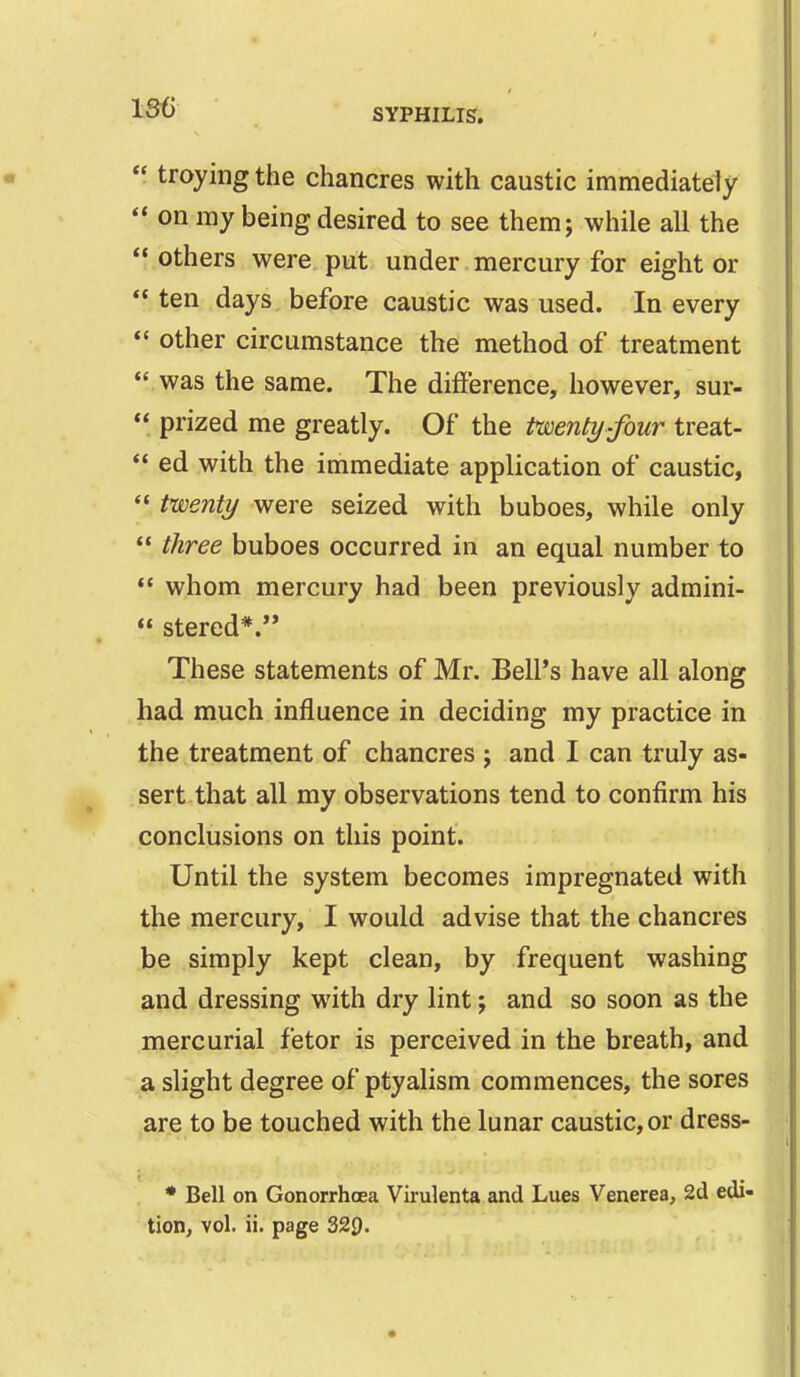 1S6  troying the chancres with caustic immediately  on my being desired to see them; while all the  others were put under mercury for eight or  ten days before caustic was used. In every  other circumstance the method of treatment |  was the same. The difference, however, sur-  prized me greatly. Of the twenty-four treat-  ed with the immediate application of caustic,  twenty were seized with buboes, while only  three buboes occurred in an equal number to «' whom mercury had been previously admini-  stered*. These statements of Mr. Bell's have all along had much influence in deciding my practice in the treatment of chancres ; and I can truly as- sert that all my observations tend to confirm his conclusions on this point. Until the system becomes impregnated with the mercury, I would advise that the chancres be simply kept clean, by frequent washing and dressing with dry lint j and so soon as the mercurial fetor is perceived in the breath, and a slight degree of ptyalism commences, the sores are to be touched with the lunar caustic, or dress- * Bell on Gonorrhoea Virulenta and Lues Venerea, 2d edi- tion, vol. ii. page 329.