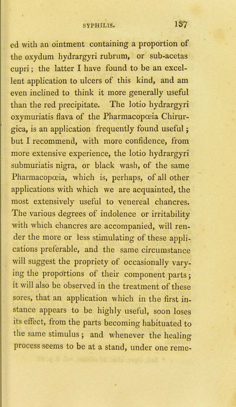 ed with an ointment containing a proportion of the oxydum hydrargyri rubrum, or sub-acetas cupri; the latter I have found to be an excel- lent application to ulcers of this kind, and am even inclined to think it more generally useful than the red precipitate. The lotio hydrargyri oxymuriatis flava of the Pharmacopoeia Chirur- gica, is an application frequently found useful; but I recommend, with more confidence, from more extensive experience, the lotio hydrargyri submuriatis nigra, or black wash, of the same Pharmacopoeia, which is, perhaps, of all other applications with which we are acquainted, the most extensively useful to venereal chancres. The various degrees of indolence or irritability with which chancres are accompanied, will ren- der the more or less stimulating of these appli- cations preferable, and the same circumstance ^ will suggest the propriety of occasionally vary- ing the proportions of their component parts; it will also be observed in the treatment of these sores, that an application which in the first in- stance appears to be highly useful, soon loses its effect, from the parts becoming habituated to the same stimulus ; and whenever the healing process seems to be at a stand, under one reme-