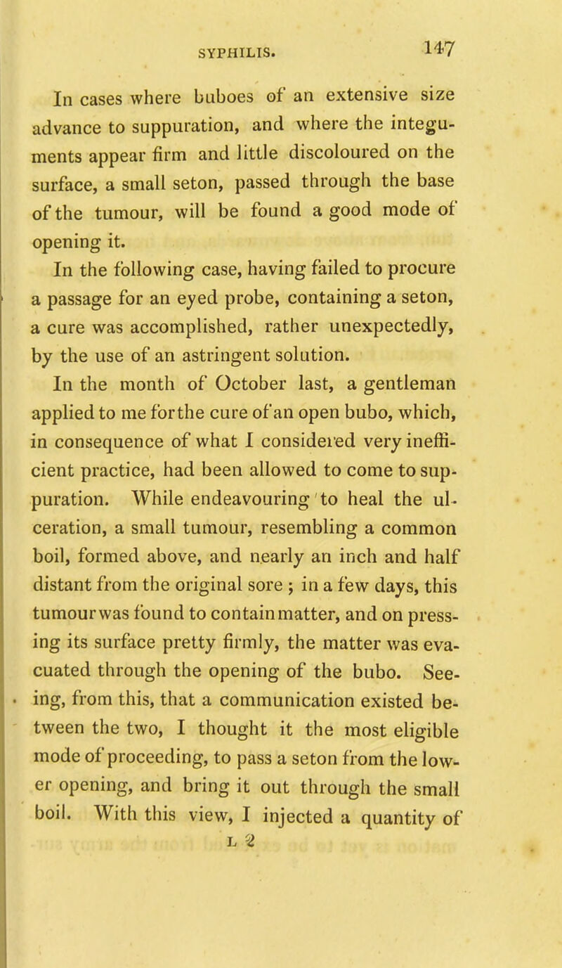 In cases where buboes of an extensive size advance to suppuration, and where the integu- ments appear firm and little discoloured on the surface, a small seton, passed through the base of the tumour, will be found a good mode of opening it. In the following case, having failed to procure a passage for an eyed probe, containing a seton, a cure was accomplished, rather unexpectedly, by the use of an astringent solution. In the month of October last, a gentleman applied to me forthe cure of an open bubo, which, in consequence of what I considered very ineffi- cient practice, had been allowed to come to sup- puration. While endeavouring to heal the ul- ceration, a small tumour, resembling a common boil, formed above, and nearly an inch and half distant from the original sore ; in a few days, this tumourwas found to contain matter, and on press- ing its surface pretty firmly, the matter was eva- cuated through the opening of the bubo. See- ing, from this, that a communication existed be- tween the two, I thought it the most eligible mode of proceeding, to pass a seton from the low- er opening, and bring it out through the small boil. With this view, I injected a quantity of