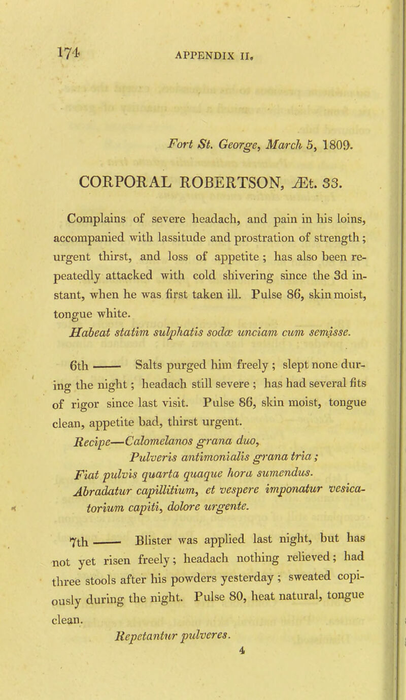 Fort St. George, March 5, 1809. CORPORAL ROBERTSON, ^t. 33. Complains of severe headach, and pain in his loins, accompanied with lassitude and prostration of strength; urgent thirst, and loss of appetite ; has also been re- peatedly attacked with cold shivering since the 3d in- stant, when he was first taken ill. Pulse 86, skin moist, tongue white. Habeat statim sulphatis sodce unciam cum semj.sse. 6th Salts purged him freely ; slept none dur- ing the night; headach still severe ; has had several fits of rigor since last visit. Pulse 86, skin moist, tongue clean, appetite bad, thirst urgent. Recipe—Calomelanos grana duo, Pulveris antimonialis grana tria ; Fiat pulvis quarta quague hora sumendus. Abradatur capillitium, et vespere imponaiur vesica- torium capiti, dolore urgente. 7th Blister was applied last night, but has not yet risen freely; headach nothing relieved; had three stools after his powders yesterday ; sweated copi- ously during the night. Pulse 80, heat natural, tongue clean. Repetantur pulveres. 4,