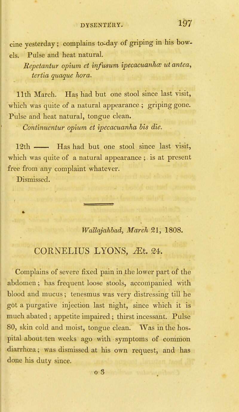 cine yesterday; complains to-day of griping in his bow- els. Pulse and heat natural. Repetantur opium et inf usum ipecacuanhce ut antea, tertia quaque hora. 11th March. Has had but one stool since last visit, which was quite of a natural appearance ; griping gone. Pulse and heat natural, tongue clean. Contimcentur opium et ipecacuanha his die. 12th Has had but one stool since last visit, which was quite of a natural appearance ; is at present free from any complaint whatever. Dismissed. Wallajahbad, March 21, 1808. CORNELIUS LYONS, Mt. 24. Complains of severe fixed pain in the lower part of the abdomen; has frequent loose stools, accompanied with blood and mucus; tenesmus was very distressing till he got a purgative injection last night, since which it is much abated; appetite impaired; thirst incessant. Pulse 80, skin cold and moist, tongue clean.' Was in the hos- pital about ten weeks ago with • symptoms of common diarrhoea; was dismissed at his own request, and has done his duty since.