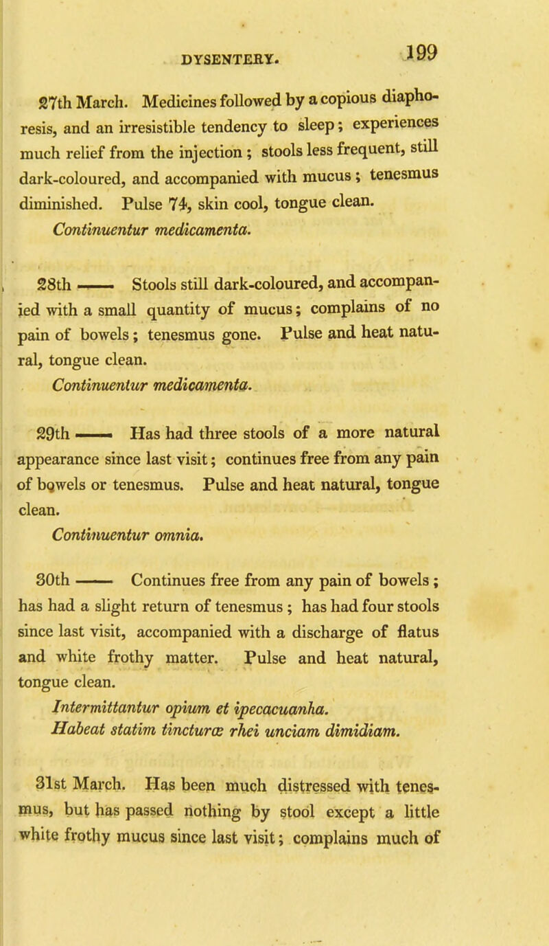 27th March. Medicines followed by a copious diapho- resis, and an irresistible tendency to sleep; experiences much relief from the injection; stools less frequent, still dark-coloured, and accompanied with mucus; tenesmus diminished. Pulse 74, skin cool, tongue clean. Continuentur medicamenta. 28th Stools still dark-coloured, and accompan- ied with a small quantity of mucus; complains of no pain of bowels; tenesmus gone. Fulse and heat natu- ral, tongue clean. Continuentur medicaments. 29th —— Has had three stools of a more natural appearance since last visit; continues free from any pain of bgwels or tenesmus. Pulse and heat natvural, tongue clean. Continuentur omnia. SOth Continues free from any pain of bowels; has had a slight return of tenesmus; has had four stools since last visit, accompanied with a discharge of flatus and white frothy matter. Pulse and heat natural, tongue clean. Intermittantur opium et ipecacuanha. Habeat statim tinctures rhei unciam dimidiam. 31st March. Has been much distressed with teneg- jaus, but has passed nothing by stool except a little .white frothy mucus since last visit; complains much of