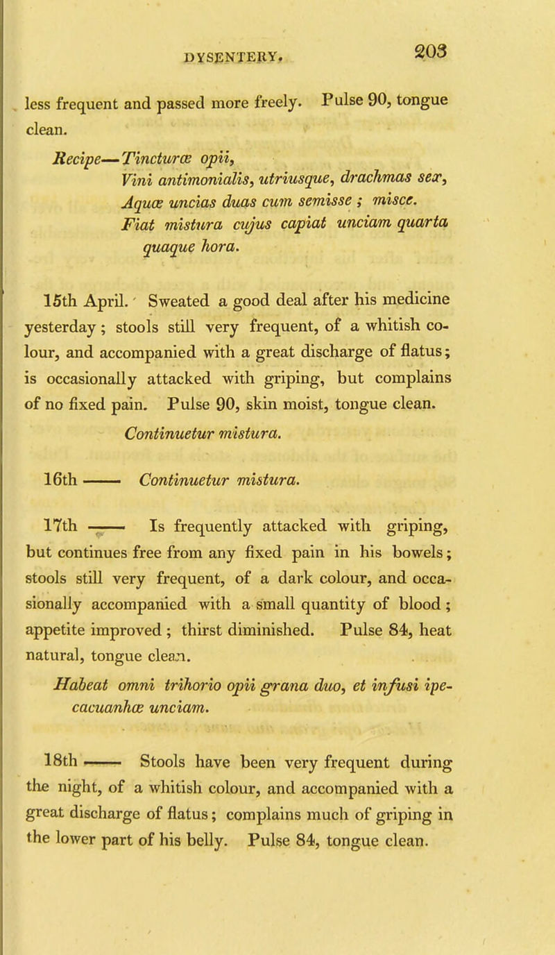, less frequent and passed more freely. Pulse 90, tx>ngue clean. Secipe—Tinctures opii, Vini antimonialis, utriusque, drachmas secc. Aquae uncias duas cum semisse ; misce. Fiat mistura cujus capiat unciam quarta quaque hora. 15th April.' Sweated a good deal after his medicine yesterday; stools still very frequent, of a whitish co- lour, and accompanied with a great discharge of flatus; is occasionally attacked with griping, but complains of no fixed pain. Pulse 90, skin moist, tongue clean. Continuetur mistura. 16th — Continuetur mistura. 17th ■ Is frequently attacked with griping, but continues free from any fixed pain in his bowels; stools still very frequent, of a dark colour, and occa- sionally accompanied with a small quantity of blood ; appetite improved; thirst diminished. Pulse 84, heat natural, tongue clean. Habeat omni trihorio opii grana duo^ et injusi ipe- cacuanhos unciam. 18th ! Stools have been very frequent during the night, of a whitish colour, and accompanied with a great discharge of flatus; complains much of griping in the lower part of his belly. Pulse 84, tongue clean.