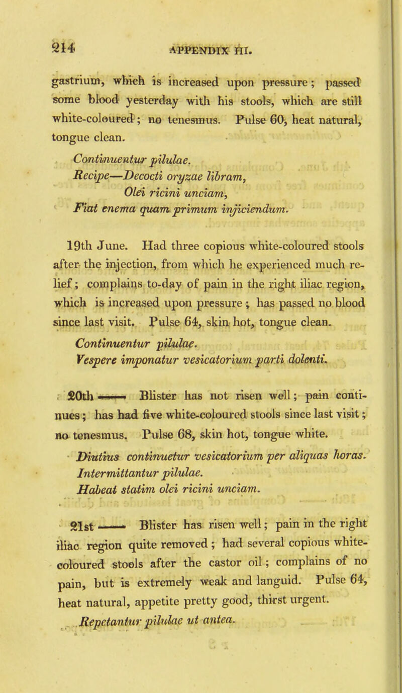 gastrium, which is increased upon pressure; passed some blood yesterday with his stools, which are still white-coloured; no tenesmus. Pulse 60, heat natural, tongue clean. Contmuentur pilulae. f , Recipe—Decocti oryzae libram, Olei ricini unciarn, Fiat enema qttam. primum injiciendum. 19th June. Had three copious white-coloured stools after the injection, from which he experienced much re- lief ; complains to-day of pam in the right iliac region, which is increased upc«i pressure ; has passed no blood since last visit, Pulse 64, skin hot, tongue clean. Contlnuentur j)ilulae. Vespere imponatur vesicatorium parti dolenti. ■ $Oth ■! I ■ Blister has not risen well; pain conti- nues ; has had five white-coloured stools since last visit; no tenesmus. Pulse 68, skin hot, tongue white. Diutius continuetwr vesicatorium per aliquas lioras. Intermittantur pilulae. Hdbeat statim olei ricini unciam. gist —— Blister has risen well; pain in the right iliac region quite removed ; had several copious white- coloured stools after the castor oil; complains of no pain, but is extremely weak and languid. Pulse 64, heat natural, appetite pretty good, thirst urgent. Repetantur pilulae ui antea.