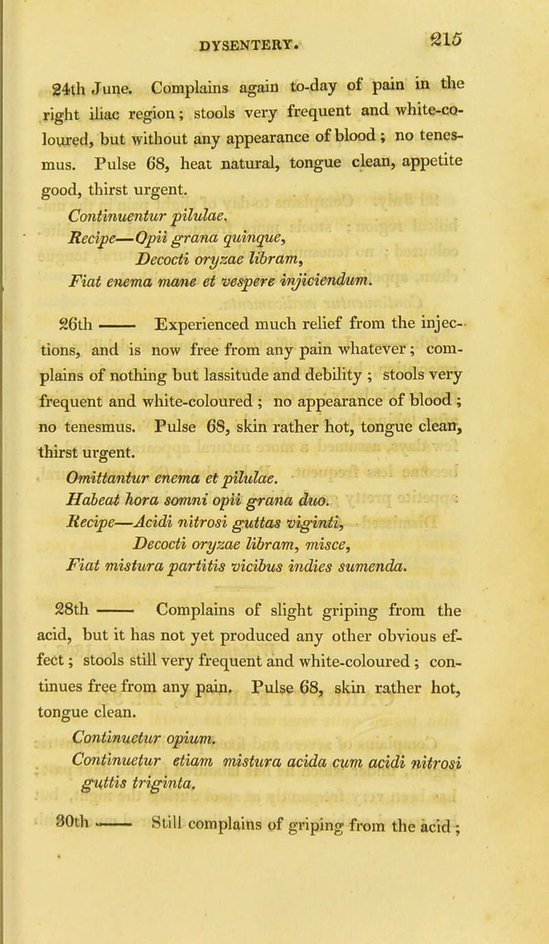 24th June. Complains again to-day of pain in the right iliac region; stools very frequent and white-co- loured, but without any appearance of blood; no tenes- mus. Pulse 68, heat natural, tongue clean, appetite good, thirst urgent. Continuentur pilulae. Recipe—Opii grana quinque, Decocti oryzae libram. Fiat enema mane et vespere injiciendum. 26th — Experienced much relief from the injec- tions, and is now free from any pain whatever; com- plains of nothing but lassitude and debility ; stools very frequent and white-coloured ; no appearance of blood ; no tenesmus. Pulse 68, skin rather hot, tongue clearr, thirst urgent. Omittantur enema et pilulae. Haheat hora somni opii grana diio. Recipe—Acidi nitrosi guUas viginti, Decocti oryzae libram, misce, Fiat mistura partitis vicibus i7idies sumenda. 28th Complains of slight griping from the acid, but it has not yet produced any other obvious ef- fect ; stools still very frequent and white-coloured; con- tinues free from any pain. Pulse 68, skin rather hot, tongue clean. Continuetur opium. Continuetur etiam mistura acida cum acidi nitrosi guttis triginta. 30th Still complains of griping from the acid ;