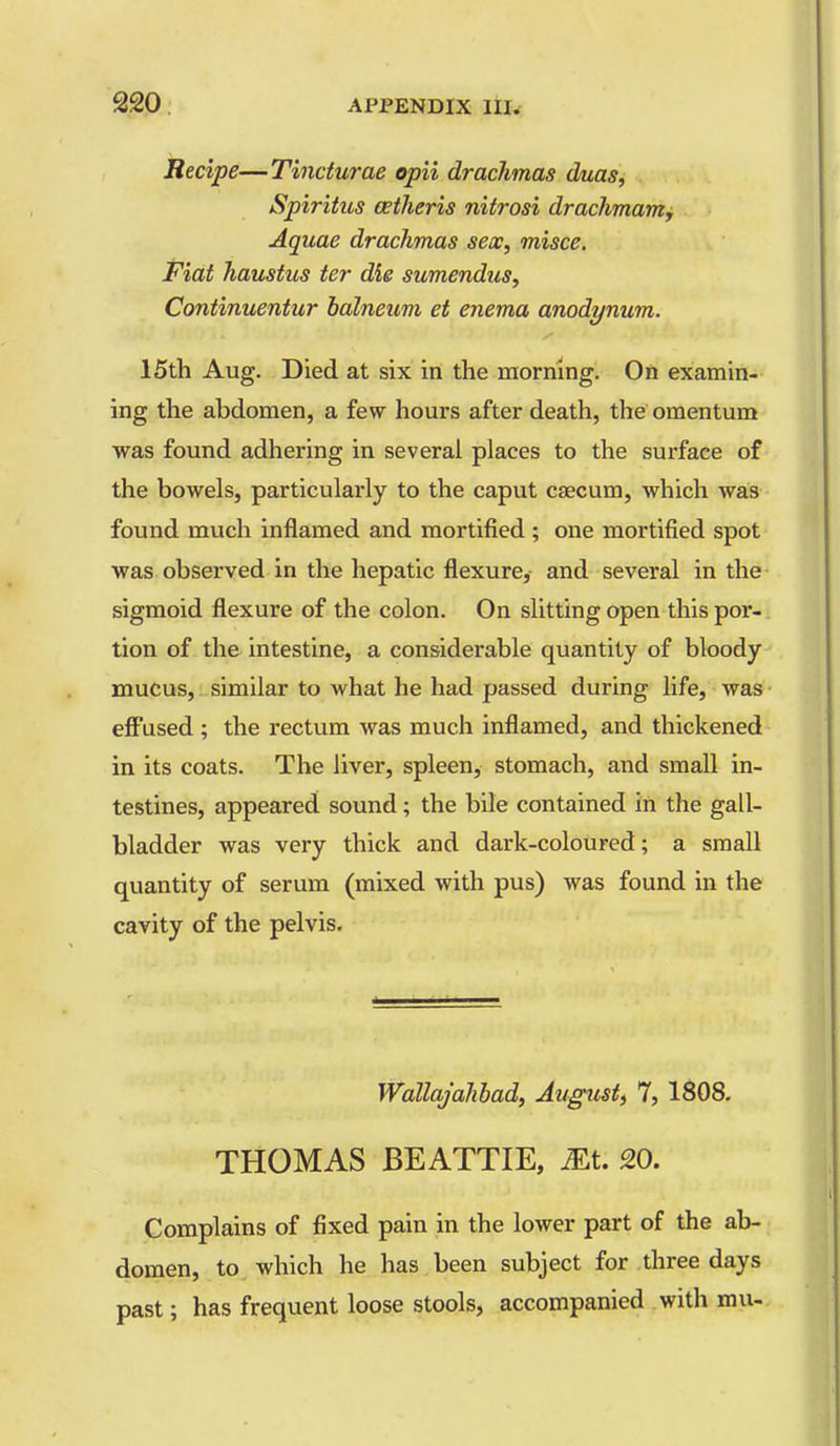 Recipe—Tincturae opii drachmas duas, Spiritus oetheris nitrosi drachmam. Aquae drachmas sex, misce. Fiat haustus ter die sumendus, Continuentur balneum et enema anodynum. 15th Aug. Died at six in the raorriing. On examin- ing the abdomen, a few hours after death, the omentum was found adhering in several places to the surface of the bowels, particularly to the caput caecum, which was found much inflamed and mortified ; one mortified spot was observed in the hepatic flexure, and several in the sigmoid flexure of the colon. On slitting open this por-. tion of the intestine, a considerable quantity of bloody mucus, similar to what he had passed during life, was eff'used ; the rectum was much inflamed, and thickened in its coats. The liver, spleen, stomach, and small in- testines, appeared sound; the bile contained in the gall- bladder was very thick and dark-coloured; a small quantity of serum (mixed with pus) was found in the cavity of the pelvis. Wallajahhad, August) 7, 1S08. THOMAS BEATTIE, m. 20. Complains of fixed pain in the lower part of the ab- domen, to which he has been subject for three days past; has frequent loose stools, accompanied with mu-