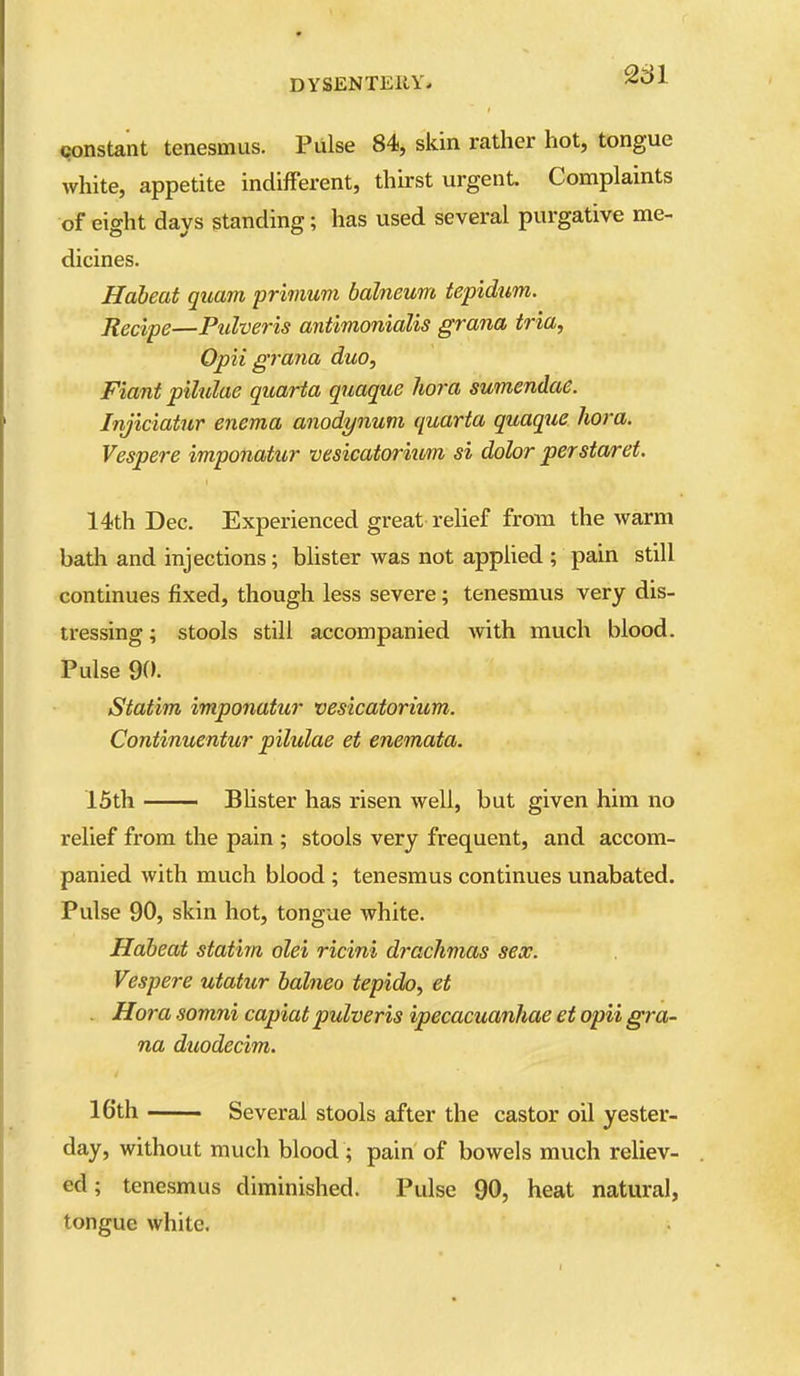 qonstant tenesmus. Piilse 84, skin rather hot, tongue white, appetite indifFerent, thirst urgent Complaints of eight days standing; has used several purgative me- dicines. Hdbeat quam primum balneum tepidum. Recipe—Pulveris antimonialis grana tria, Opii grana duo, Fiant pilulae quarta quaque liora sumendae. Injiciaiur enema anodynum quarta quaque hora. Vesper e imponatur vesicatorium si dolor per star et. 14th Dec. Experienced great relief from the warm batla and injections; blister was not applied ; pain still continues fixed, though less severe; tenesmus very dis- tx-essing; stools still accompanied with much blood. Pulse 90. Statim imponatur vesicatorium. Continuentur pilulae et enemata. 15th —— Bhster has risen well, but given him no relief from the pain ; stools very frequent, and accom- panied with much blood; tenesmus continues unabated. Pulse 90, skin hot, tongue white. Habeat statim olei ricini drachmas sex. Vespere utatur halneo tepido, et . Hora somni capiat pulveris ipecacuanhae et opii gra- na duodecim. 16th Several stools after the castor oil yester- day, without much blood ; pain of bowels much reliev- ed ; tenesmus diminished. Pulse 90, heat natural, tongue white.