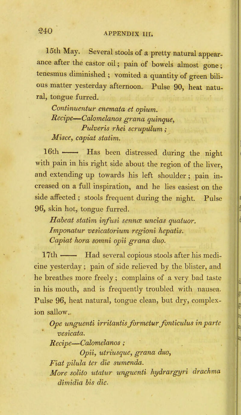 APPENDIX HI. 15th May. Several stools of a pretty natural appear- ance after the castor oil; pain of bowels almost gone; tenesmus diminished ; vomited a quantity of green bili- ous matter yesterday afternoon. Pulse 90, heat natu- ral, tongue furred. Continuentur enemata et opium. Recipe-—Calomelanos grana quinque, Pulveris rhei scrupulum; MiscCf capiat siatim. 16th — Has been distressed during the night with pain in his right side about the region of the liver, and extending up towards his left shoulder; pain in- creased on a full inspiration, and he lies easiest on the side affected ; stools frequent during the night. Pulse 96, skin hot, tongue furred. Haheat statim infusi sennce uncias quatuor. Imponatur vesicatorium regioni hepatis. Capiat Iwra somni opii grana duo. 17th —— Had several copious stools after his medi- cine yesterday; pain of side relieved by the blister, and he breathes more freely; complains of a very bad taste in his mouth, and is frequently troubled with nausea. Pulse 96, heat natural, tongue clean, but dry, complex- ion sallow.. Ope unguenti irriiantis formetur Jb7iticulus in parte vesicata. Recipe—Calomelanos Opii, utriusque, grana duo. Fiat pilula ter die sumenda. More solito utatur unguenti hydrargyri drachma dimidia bis die.