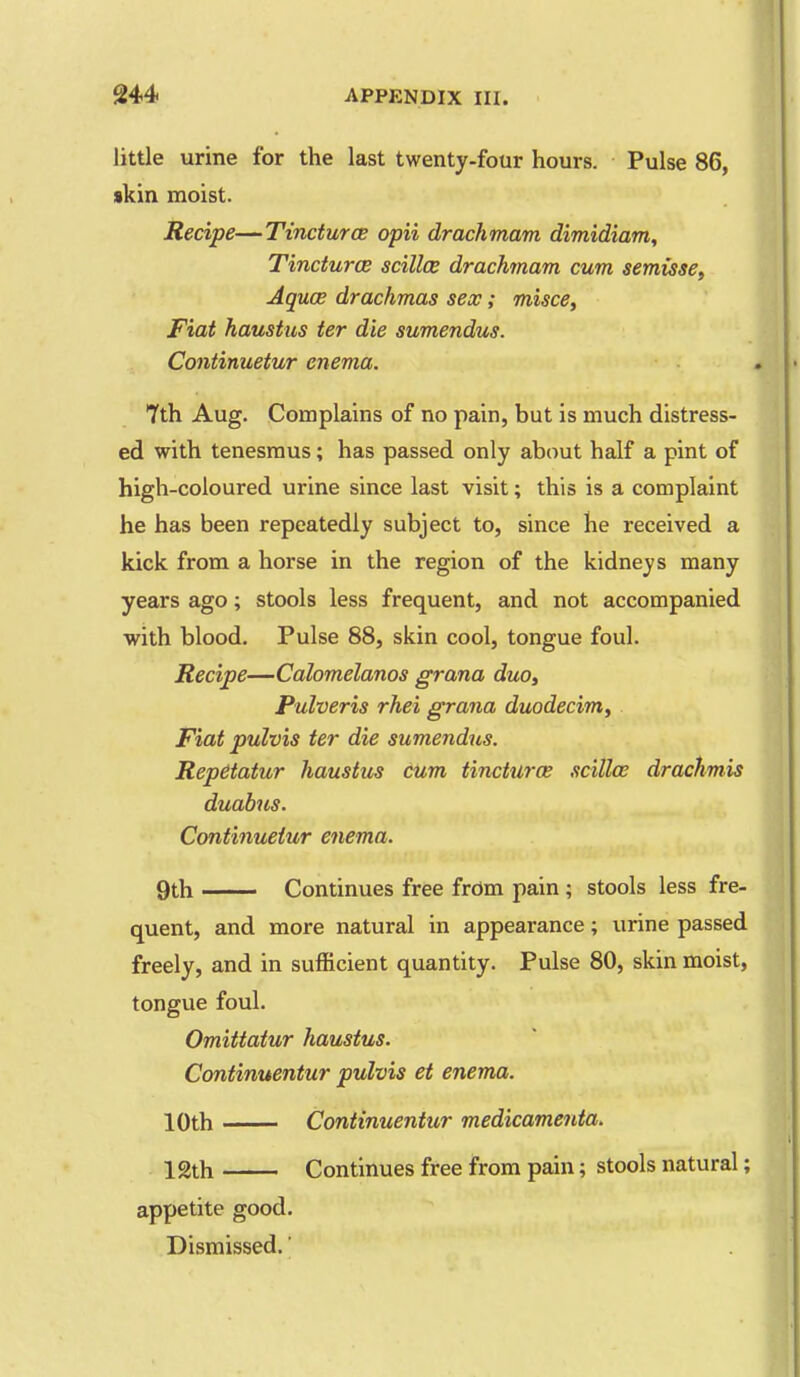 little urine for the last twenty-four hours. Pulse 86, $kin moist. Recipe—TincturoB opii drachmam dimidiam. Tinctures scilloe drachmam cum semisse, Aquoe drachmas sex; misce^ Fiat haustus ter die sumendus. Continuetur enema. 7th Aug. Complains of no pain, but is much distress- ed with tenesmus; has passed only about half a pint of high-coloured urine since last visit; this is a complaint he has been repeatedly subject to, since he received a kick from a horse in the region of the kidneys many years ago; stools less frequent, and not accompanied with blood. Pulse 88, skin cool, tongue foul. Recipe—Calomelanos grana duo, Pulveris rhei grana duodecim. Fiat pulvis ter die sumendus. Repdtatur haustus cum tincturce scilloe drachmis duabus. Continuetur enema. 9th Continues free from pain ; stools less fre- quent, and more natural in appearance; urine passed freely, and in sufficient quantity. Pulse 80, skin moist, tongue foul. Omittatur haustus. Continuentur pulvis et enema. 10th Continuentur medicamenta. 12th Continues free from pain; stools natural; appetite good. Dismissed.'