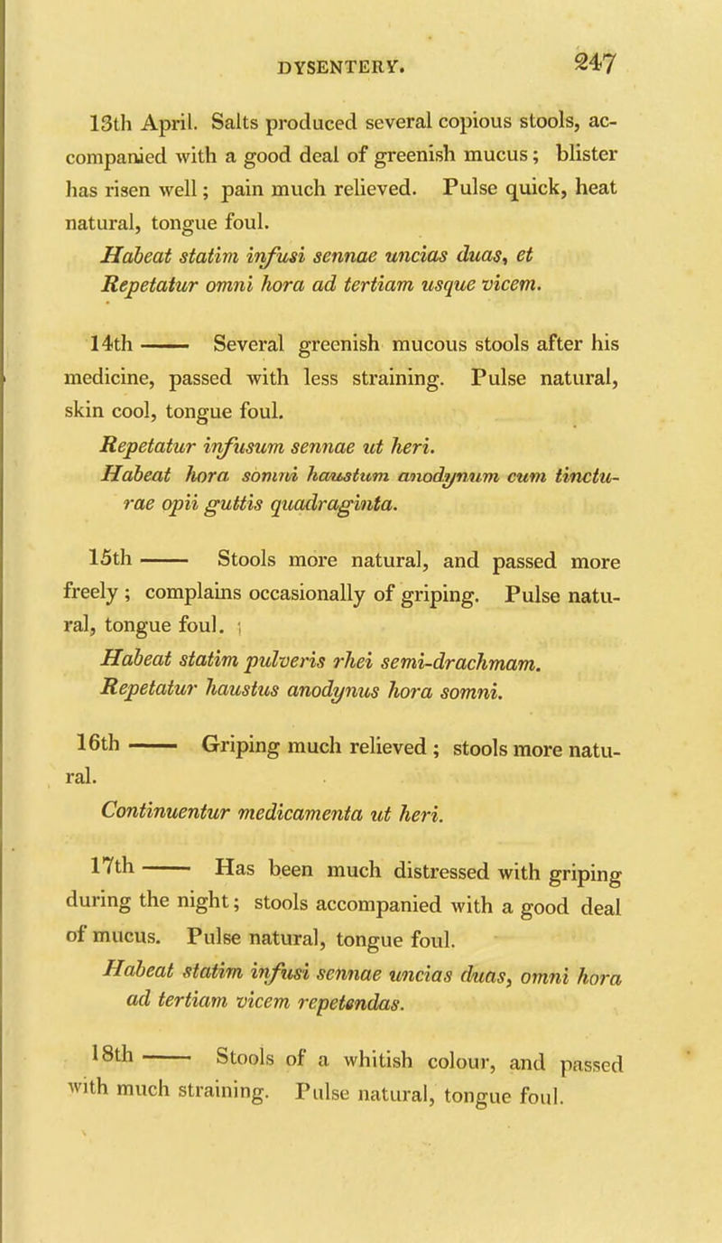 13th April. Salts produced several copious stools, ac- companied with a good deal of greenish mucus; blister has risen well; pain much relieved. Pulse quick, heat natural, tongue foul. Habeat statim itifusi sennae uncias duas, et Repetatur omni hora ad tertiam usque vicem. 14th —— Several greenish mucous stools after his medicine, passed with less straining. Pulse natural, skin cool, tongue foul. Repetatur irifusum sennae ut heri. Habeat Jiora somni hmtatum anodi/num cum tinctUi- rae opii guttis quadraginta. 15th Stools more natural, and passed more freely ; complams occasionally of griping. Pulse natu- ral, tongue foul, , Habeat statim pulveris rJiei semi-drachmam. Repetatur Jiaustus anodynus hora somni. 16th Griping much relieved ; stools more natu- ral. Continuentur medicamenta ut heri. 17th Has been much distressed with griping during the night; stools accompanied with a good deal of mucus. Pulse natural, tongue foul. Habeat statim infusi sennae uncias duas, omni hora ad tertiam, vicem repetendas. 18th Stools of a whitish colour, and passed with much straining. Pulse natural, tongue foul.