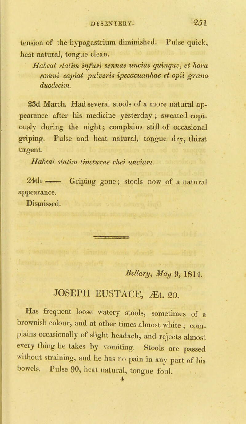 tension of the hypogastrium diminished. Pulse quick, heat natural, tongue clean. Habeat statim infusi sennae uncias quinque, et hora somni capiat pulveris ipecacuanhae et opii grana duodecim. 23d March. Had several stools of a more natural ap- pearance after his medicine yesterday; sweated copi- ously during the night; complains still of occasional griping. Pulse and heat natural, tongue dry, thirst urgent. Habeat statim tincturae rhei unciam. 24th — Griping gone; stools now of a natural appearance. Dismissed. Bellary, May 9, 1814. JOSEPH EUSTACE, Mi. 20. Has frequent loose watery stools, sometimes of a brownish colour, and at other times almost white ; com- plains occasionaUy of slight headach, and rejects almost every thing he takes by vomiting. Stools are passed without straining, and he has no pain in any part of his bowels. Pulse 90, heat natural, tongue foul, 4