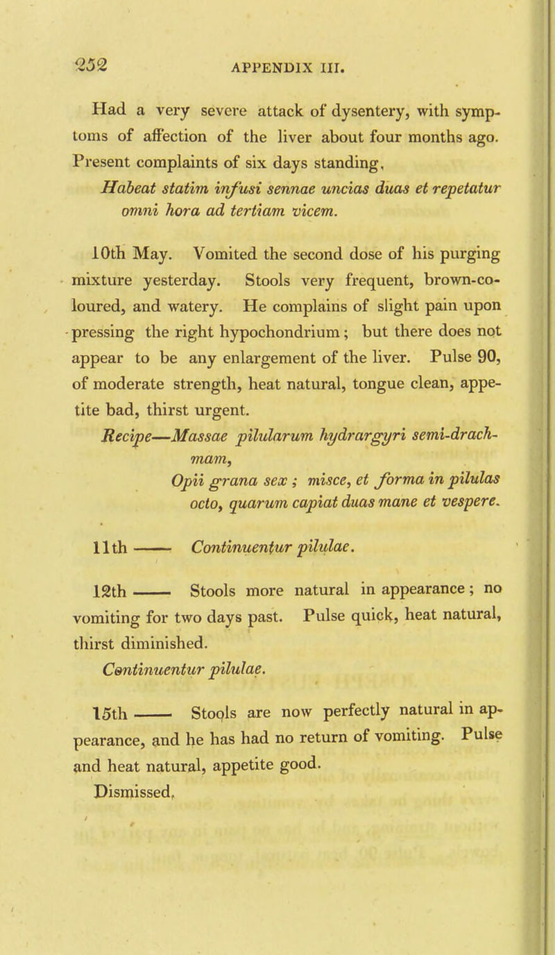 Had a very severe attack of dysentery, with symp- toms of affection of the liver about four months ago. Present complaints of six days standing, Hdbeat statim inf'usi sennae uncias duas et repetatur omni hora ad tertiam vicem. 10th May. Vomited the second dose of his purging mixture yesterday. Stools very frequent, brown-co- loured, and watery. He complains of slight pain upon ■ pressing the right hypochondrium; but there does not appear to be any enlargement of the liver. Pulse 90, of moderate strength, heat natural, tongue clean, appe- tite bad, thirst urgent. Recipe—Massae pilularum liydrargyri semi-drach- mam, Opii grana sex ; misce, et forma in pilnlas octo, quarum capiat duas mane et vespere. 11th ■ Continuenfur pilulae. 12th Stools more natural in appearance; no vomiting for two days past. Pulse quick, heat natural, thirst diminished. Centinuentur pilulae. 15th Stools are now perfectly natural in ap- pearance, and he has had no return of vomiting. Pulse and heat natural, appetite good. Dismissed,