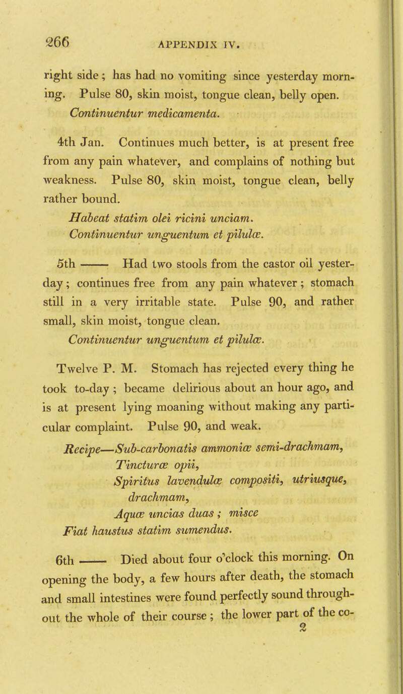 right side ; has had no vomiting since yesterday morn- ing. Pulse 80, skin moist, tongue clean, belly open. Continuentur medicamenta. 4th Jan. Continues much better, is at present free from any pain whatever, and complains of nothing but weakness. Pulse 80, skin moist, tongue clean, belly rather bound. Habeat statim olei ricini unciam. Continuentur unguentum et pilules. 5th Had two stools from the castor oil yester- day ; continues free from any pain whatever; stomach still in a very irritable state. Pulse 90, and rather small, skin moist, tongue clean. Continuentur unguentum et pilulce. Twelve P. M. Stomach has rejected every thing he took to-day ; became delirious about an hour ago, and is at present lying moaning without making any parti- cular complaint. Pulse 90, and weak. Recipe—Suh-carhonatis ammonice semi-drachmam, Tinctures opii, Spiritus lavenduloe comppsiti, utriusqtie, drachmam, Aquce uncias duos ; misce Fiat haustus statim sumendus. 6th Died about four o'clock this morning. On opening the body, a few hours after death, the stomach and small intestines were found perfectly sound through- out the whole of their course ; the lower part of the co- 2