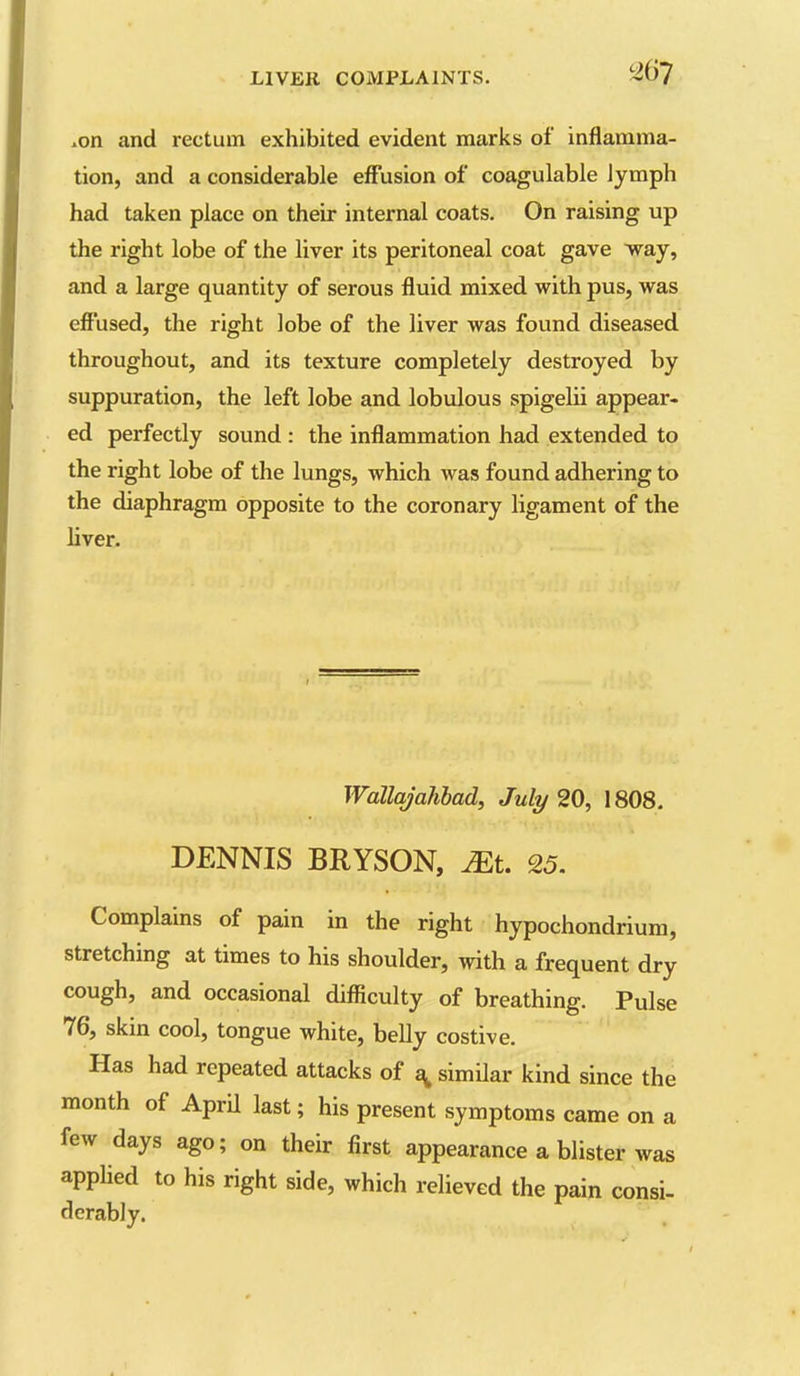 .on and rectum exhibited evident marks of inflamma- tion, and a considerable eff'usion of coagulable lymph had taken place on their internal coats. On raising up the right lobe of the liver its peritoneal coat gave way, and a large quantity of serous fluid mixed with pus, was effused, the right lobe of the liver was found diseased throughout, and its texture completely destroyed by suppuration, the left lobe and lobulous spigeUi appear- ed perfectly sound : the inflammation had extended to the right lobe of the lungs, which was found adhering to the diaphragm opposite to the coronary ligament of the liver. Wallajahhad, July 20, 1808. DENNIS BRYSON, Mi. 25. Complains of pain in the right hypochondrium, stretching at times to his shoulder, with a frequent dry cough, and occasional difficulty of breathing. Pulse 76, skin cool, tongue white, belly costive. Has had repeated attacks of similar kind since the month of AprU last; his present symptoms came on a few days ago; on their first appearance a blister was appUed to his right side, which relieved the pain consi- derably.