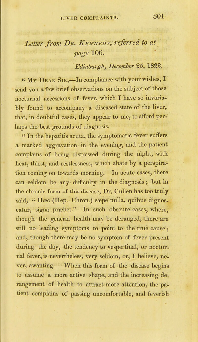 Letter from Dr. Kennedy, referred to at page 106. Edinlurgh, December 25, 1822. •< My Dear Sir,—In compliance with your wishes, I send you a few brief observations on the subject of those nocturnal accessions of fever, which I have so invaria- bly found to accompany a diseased state of the liver, that, in doubtful cases, they appear to me, to afford per- haps the best grounds of diagnosis. « In the hepatitis acuta, the symptomatic fever suffers a marked aggravation in the evening, and the patient complains of being distressed during the night, with heat, thirst, and restlessness, which abate by a perspira- tion coming on towards morning. In acute cases, there can seldom be any difficulty in the diagnosis; but in the chronic fnrm of this disease, Dr. Cullen has too truly said,  Haec (Hep. Chron.) ssepe nulla, quibus dignos- catur, signa prasbet. In such obscure cases, where, though the general health may be deranged, there are still no leading symptoms to point to the true cause; and, though there may be no symptom of fever present during the day, the tendency to vespertinal, or noctur- nal fever, is nevertheless, very seldom, or, I believe, ne- ver, awanting. When this form of the disease begins to assume a more active shape, and the increasing de- rangement of health to attract more attention, the pa- tient complains of passing uncomfortable, and feverish