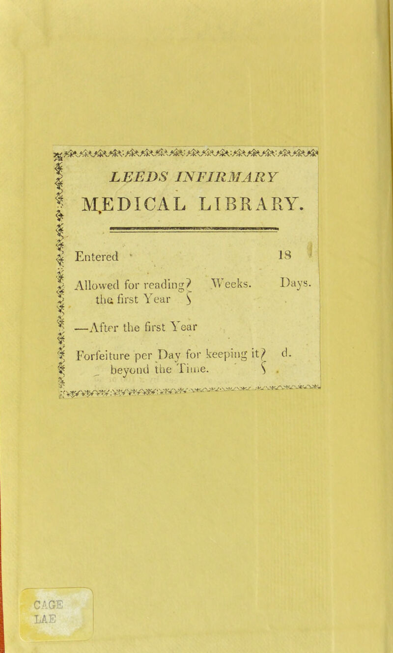 I LEEDS INFIRMARY I MEDICAL LIBRARY. | Entered • IS S Allowed for reading? Weeks. Days. v the first Year $ 1 1 —After the first Year % Forfeiture per Day for keeping it? d. I 2 beyond tlie Time. S CAGE LAE