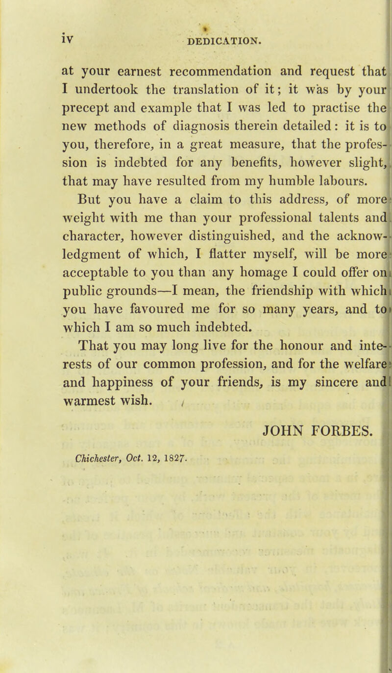 at your earnest recommendation and request that I undertook the translation of it; it was by your precept and example that I was led to practise the new methods of diagnosis therein detailed: it is to you, therefore, in a great measure, that the profes- sion is indebted for any benefits, however slight, that may have resulted from my humble labours. But you have a claim to this address, of more weight with me than your professional talents and character, however distinguished, and the acknow- ledgment of which, I flatter myself, will be more acceptable to you than any homage I could offer on public grounds—I mean, the friendship with which you have favoured me for so many years, and to which I am so much indebted. That you may long live for the honour and inteH resits of our common profession, and for the welfare and happiness of your friends, is my sincere and warmest wish. / JOHN FORBES. I Chichester, Oct. 12, 182;.