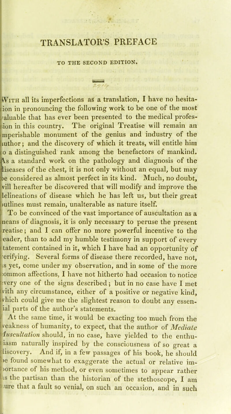 TRANSLATOR'S PREFACE TO THE SECOND EDITION. With all its imperfections as a translation, I have no hesita- :ion in pronouncing the following work to be one of the most valuable that has ever been presented to the medical profes- sion in this country. The original Treatise will remain an mperishable monument of the genius and industry of the mthor; and the discovery of which it treats, will entitle him ;o a distinguished rank among the benefactors of mankind. j\.s a standard work on the pathology and diagnosis of the liseases of the chest, it is not only without an equal, but may pe considered as almost perfect in its kind. Much, no doubt, vill hereafter be discovered that will modify and improve the lelineations of disease which he has left us, but their great mtlines must remain, unalterable as nature itself. To be convinced of the vast importance of auscultation as a neans of diagnosis, it is only necessary to peruse the present reatise; and I can offer no more powerful incentive to the eader, than to add my humble testimony in support of every tatement contained in it, which I have had an opportunity of erifying. Several forms of disease there recorded, have not, is yet, come under my observation, and in some of the more :ommon affections, I have not hitherto had occasion to notice ;very one of the signs described; but in no case have I met vith any circumstance, either of a positive or negative kind, vhich could give me the slightest reason to doubt any essen- ial parts of the author's statements. At the same time, it would be exacting too much from the veakness of humanity, to expect, that the author of Mediate iuscultation should, in no case, have yielded to the enthu- iasm naturally inspired by the consciousness of so great a liscovery. And if, in a few passages of his book, he should >e found somewhat to exaggerate the actual or relative im- )ortance of his method, or even sometimes to appear rather is the partisan than the historian of the stethoscope, I am ure that a fault so venial, on such an occasion, and in such