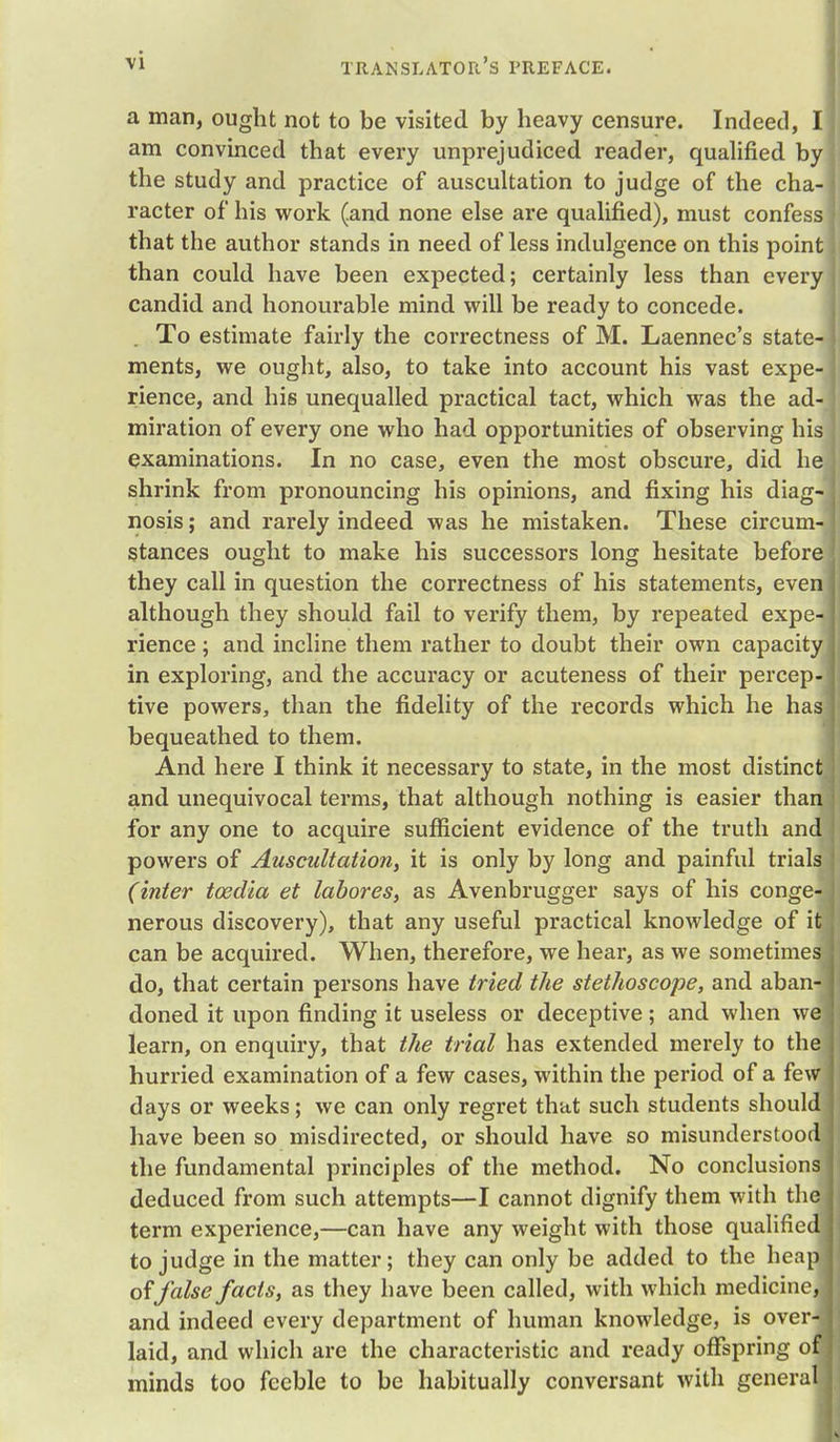 a man, ought not to be visited by heavy censure. Indeed, am convinced that every unprejudiced reader, qualified by the study and practice of auscultation to judge of the cha racter of his work (.and none else are qualified), must confess that the author stands in need of less indulgence on this point than could have been expected; certainly less than every candid and honourable mind will be ready to concede. To estimate fairly the correctness of M. Laennec's state ments, we ought, also, to take into account his vast expe rience, and his unequalled practical tact, which was the ad miration of every one who had opportunities of observing his examinations. In no case, even the most obscure, did he shrink from pronouncing his opinions, and fixing his diag nosis; and rarely indeed was he mistaken. These circum stances ought to make his successors long hesitate before they call in question the correctness of his statements, even although they should fail to verify them, by repeated expe rience; and incline them rather to doubt their own capacity in exploring, and the accuracy or acuteness of their percep- tive powers, than the fidelity of the records which he has bequeathed to them. And here I think it necessary to state, in the most distinct and unequivocal terms, that although nothing is easier than for any one to acquire sufficient evidence of the truth and powers of Auscultation, it is only by long and painful trials (inter toedia et labores, as Avenbrugger says of his conge- nerous discovery), that any useful practical knowledge of it can be acquired. When, therefore, we hear, as we sometimes do, that certain persons have tried the stethoscope, and aban- doned it upon finding it useless or deceptive; and when we] learn, on enquiry, that the trial has extended merely to the hurried examination of a few cases, within the period of a few days or weeks; we can only regret that such students should have been so misdirected, or should have so misunderstood] the fundamental principles of the method. No conclusions deduced from such attempts—I cannot dignify them with the term experience,—can have any weight with those qualified to judge in the matter; they can only be added to the heap J of false facts, as they have been called, with which medicine, and indeed every department of human knowledge, is over-, laid, and which are the characteristic and ready offspring oV minds too feeble to be habitually conversant with general]