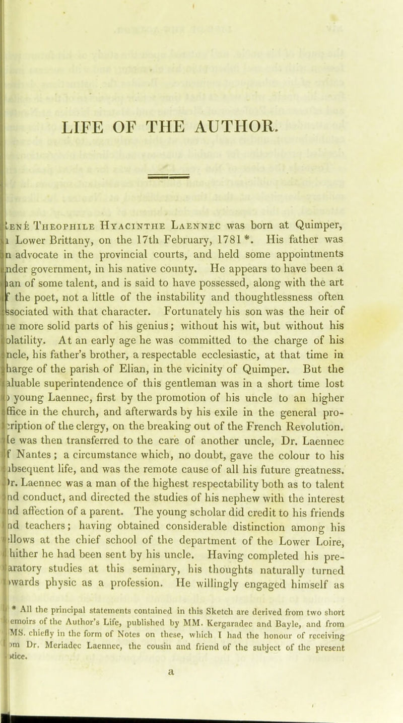 LIFE OF THE AUTHOR. Iene Tiieophile Hyacinthe Laennec was born at Quimper, j Lower Brittany, on the 17th February, 1781*. His father was n advocate in the provincial courts, and held some appointments jnder government, in his native county. He appears to have been a lan of some talent, and is said to have possessed, along with the art f the poet, not a little of the instability and thoughtlessness often ksociated with that character. Fortunately his son was the heir of ne more solid parts of his genius; without his wit, but without his olatility. At an early age he was committed to the charge of his ncle, his father's brother, a respectable ecclesiastic, at that time in harge of the parish of Elian, in the vicinity of Quimper. But the aluable superintendence of this gentleman was in a short time lost o young Laennec, first by the promotion of his uncle to an higher ffice in the church, and afterwards by his exile in the general pro- ^ription of the clergy, on the breaking out of the French Revolution, e was then transferred to the care of another uncle, Dr. Laennec Nantes; a circumstance which, no doubt, gave the colour to his absequent life, and was the remote cause of all his future greatness. )r. Laennec was a man of the highest respectability both as to talent nd conduct, and directed the studies of his nephew with the interest nd affection of a parent. The young scholar did credit to his friends nd teachers; having obtained considerable distinction among his ellows at the chief school of the department of the Lower Loire, hither he had been sent by his uncle. Having completed his pre- aratory studies at this seminary, his thoughts naturally turned wards physic as a profession. He willingly engaged himself as \ * All the principal statements contained in this Sketch are derived from two short emoirs of the Author's Life, published by MM. Kergaradec and Bayle, and from iMS. chiefly in the form of Notes on these, which I had the honour of receiving im Dr. Mcriadec Laennec, the cousin and friend of the subject of the present tfice. a A