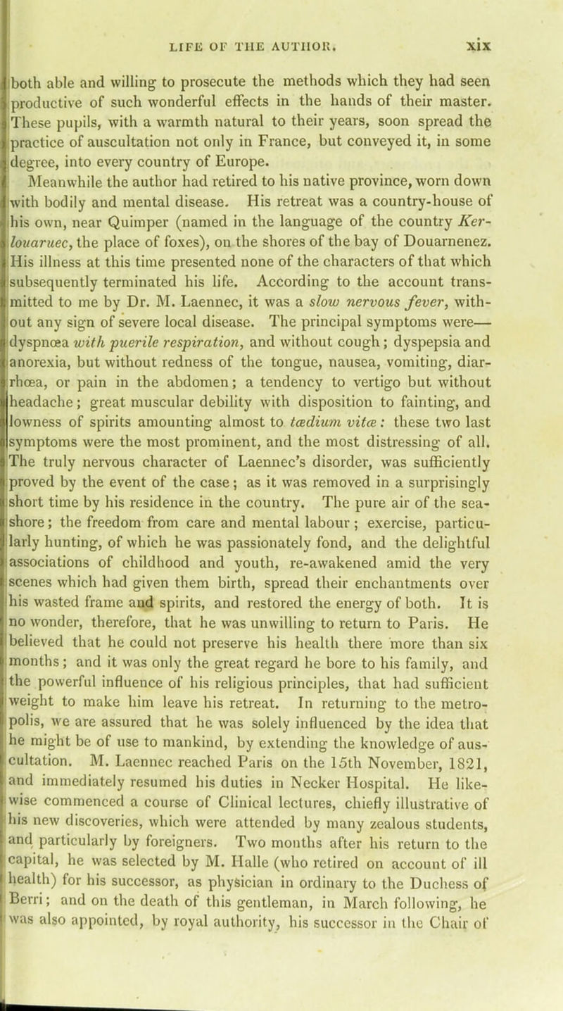 liboth able and willing to prosecute the methods which they had seen I productive of such wonderful effects in the hands of their master. I.These pupils, with a warmth natural to their years, soon spread the I practice of auscultation not only in France, but conveyed it, in some Idegree, into every country of Europe. I Meanwhile the author had retired to his native province, worn down liwith bodily and mental disease. His retreat was a country-house of lihis own, near Quimper (named in the language of the country Ker- ylouaruec, the place of foxes), on the shores of the bay of Douarnenez. I His illness at this time presented none of the characters of that which llsubsequently terminated his life. According to the account trans- I mitted to me by Dr. M. Laennec, it was a slow nervous fever, with- llout any sign of severe local disease. The principal symptoms were— lidyspnoea with ■puerile respiration, and without cough; dyspepsia and Jianorexia, but without redness of the tongue, nausea, vomiting, diar- [jrhoea, or pain in the abdomen; a tendency to vertigo but without Uheadaehe; great muscular debility with disposition to fainting, and lowness of spirits amounting almost to tcedium vitce: these two last |symptoms were the most prominent, and the most distressing of all. I The truly nervous character of Laennec's disorder, was sufficiently Lproved by the event of the case; as it was removed in a surprisingly ishort time by his residence in the country. The pure air of the sea- shore; the freedom from care and mental labour ; exercise, particu- larly hunting, of which he was passionately fond, and the delightful [associations of childhood and youth, re-awakened amid the very iscenes which had given them birth, spread their enchantments over !his wasted frame and spirits, and restored the energy of both. It is no wonder, therefore, that he was unwilling to return to Paris. He i believed that he could not preserve his health there more than six months ; and it was only the great regard he bore to his family, and (the powerful influence of his religious principles, that had sufficient iweight to make him leave his retreat. In returning to the metro- polis, Ave are assured that he was solely influenced by the idea that he might be of use to mankind, by extending the knowledge of aus- cultation. M. Laennec reached Paris on the 15th November, 1821, and immediately resumed his duties in Necker Hospital. He like- wise commenced a course of Clinical lectures, chiefly illustrative of •his new discoveries, which were attended by many zealous students, and particularly by foreigners. Two months after his return to the capital, he was selected by M. Halle (who retired on account of ill health) for his successor, as physician in ordinary to the Duchess of Berri; and on the death of this gentleman, in March following, he was also appointed, by royal authority, his successor in the Chair of