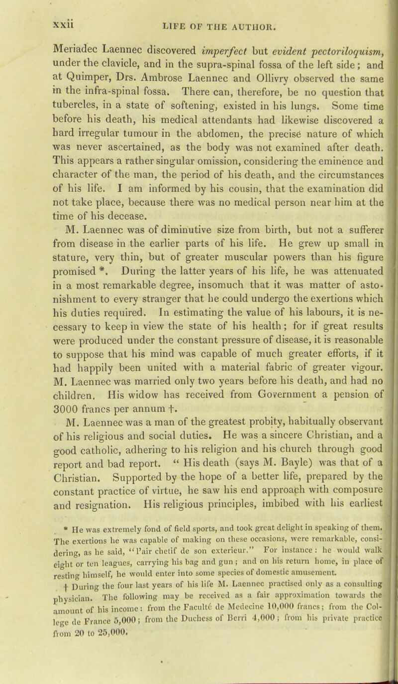 Meriadec Laennec discovered imperfect but evident ■pectoriloquism, under the clavicle, and in the supra-spinal fossa of the left side; and at Quimper, Drs. Ambrose Laennec and Ollivry observed the same in the infra-spinal fossa. There can, therefore, be no question that tubercles, in a state of softening, existed in his lungs. Some time before his death, his medical attendants had likewise discovered a hard irregular tumour in the abdomen, the precise nature of which was never ascertained, as the body was not examined after death. This appears a rather singular omission, considering the eminence and character of the man, the period of his death, and the circumstances of his life. I am informed by his cousin, that the examination did not take place, because there was no medical person near him at the time of his decease. M. Laennec was of diminutive size from birth, but not a sufferer from disease in the earlier parts of his life. He grew up small in stature, very thin, but of greater muscular powers than his figure promised *. During the latter years of his life, he was attenuated in a most remarkable degree, insomuch that it was matter of asto- nishment to every stranger that he could undergo the exertions which his duties required. In estimating the value of his labours, it is ne- cessary to keep in view the state of his health; for if great results were produced under the constant pressure of disease, it is reasonable to suppose that his mind was capable of much greater efforts, if it had happily been united with a material fabric of greater vigour. M. Laennec was married only two years before his death, and had no children. His widow has received from Government a pension of 3000 francs per annum f , M. Laennec was a man of the greatest probity, habitually observant of his religious and social duties. He was a sincere Christian, and a good catholic, adhering to his religion and his church through good report and bad report.  His death (says M. Bayle) was that of a . Christian. Supported by the hope of a better life, prepared by the constant practice of virtue, he saw his end approach with composure and resignation. His religious principles, imbibed with his earliest * He was extremely fond of field sports, and took great delight in speaking of them. The exertions he was capable of making on these occasions, were remarkable, consi- I dering, as he said,  l'air chetif de son exterieur. For instance: he would walk eight or ten leagues, carrying his bag and gun ; and on his return home, in place of restin himself, he would enter into some species of domestic amusement f During the four last years of his life M. Laennec practised only as a consulting physician. The following may be received as a fair approximation towards the amount of his income: from the Facultd de Medecine 10,000 francs; from the Col-i lege de France 5,000; from the Duchess of Bcrri 4,000; from his private practice] from 20 to 25,000.