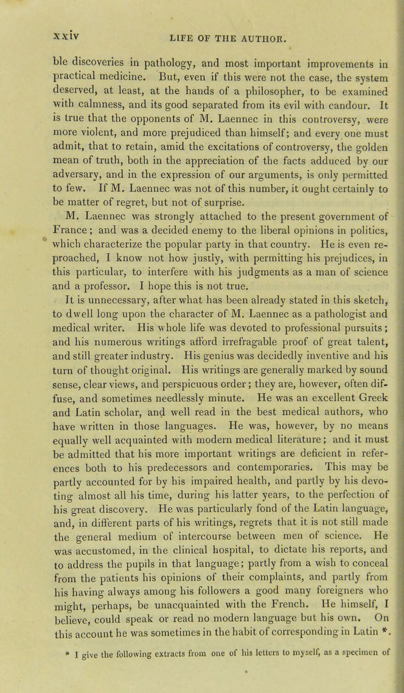 ble discoveries in pathology, and most important improvements in practical medicine. But, even if this were not the case, the system deserved, at least, at the hands of a philosopher, to be examined with calmness, and its good separated from its evil with candour. It is true that the opponents of M. Laennec in this controversy, were more violent, and more prejudiced than himself; and every one must admit, that to retain, amid the excitations of controversy, the golden mean of truth, both in the appreciation of the facts adduced by our adversary, and in the expression of our arguments, is only permitted to few. If M. Laennec was not of this number, it ought certainly to be matter of regret, but not of surprise. M. Laennec was strongly attached to the present government of France ; and was a decided enemy to the liberal opinions in politics, which characterize the popular party in that country. He is even re- proached, I know not how justly, with permitting his prejudices, in this particular, to interfere with his judgments as a man of science and a professor. I hope this is not true. It is unnecessary, after what has been already stated in this sketch, to dwell long upon the character of M. Laennec as a pathologist and medical writer. His whole life was devoted to professional pursuits; and his numerous writings afford irrefragable proof of great talent, and still greater industry. His genius was decidedly inventive and his turn of thought original. His writings are generally marked by sound sense, clear views, and perspicuous order; they are, however, often dif- fuse, and sometimes needlessly minute. He was an excellent Greek and Latin scholar, and well read in the best medical authors, who have written in those languages. He was, however, by no means equally well acquainted with modern medical literature; and it must be admitted that his more important writings are deficient in refer- ences both to his predecessors and contemporaries. This may be partly accounted for by his impaired health, and partly by his devo- ting almost all his time, during his latter years, to the perfection of his great discovery. He was particularly fond of the Latin language, and, in different parts of his writings, regrets that it is not still made the general medium of intercourse between men of science. He was accustomed, in the clinical hospital, to dictate his reports, and to address the pupils in that language; partly from a wish to conceal from the patients his opinions of their complaints, and partly from his having always among his followers a good many foreigners who might, perhaps, be unacquainted with the French. He himself, I believe, could speak or read no modern language but his own. On this account he was sometimes in the habit of corresponding in Latin *. ■ I give the following extracts from one of his letters to myself, as a specimen of